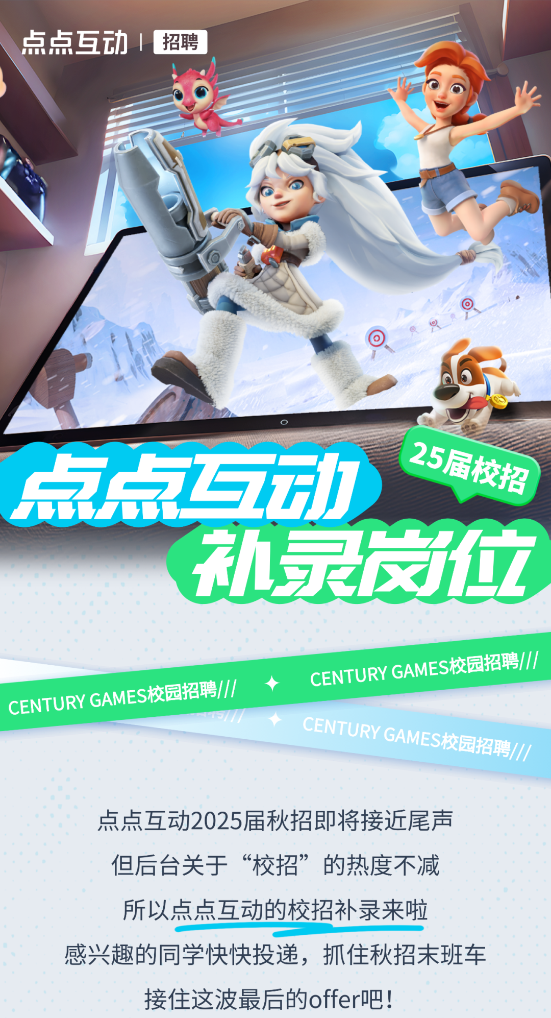 <p>私录岗位</p>

<table>
<tr><td colspan="5">点点互动|招聘长顺和仙之工ZI ., 6) C点点互动 25届校 招</td>
</tr>
<tr><td colspan="3"></td>
<td colspan="2"></td>
</tr>
<tr><td></td>
<td></td>
<td></td>
<td></td>
<td></td>
</tr>
<tr><td colspan="5"></td>
</tr>
<tr><td colspan="5">CENTURY GAM ES校园招聘1// ◆ CENTURY GAMES校园招聘//CENTURY GAMES校园 招聘//点点互动2025届秋招即将接近尾声但后台关于&ldquo;校招&rdquo;的热度不减所以点点互动的校招补录来啦感兴趣的同学快快投递,抓住秋招末班车接住这波最后的offer吧!</td>
</tr>
</table>
