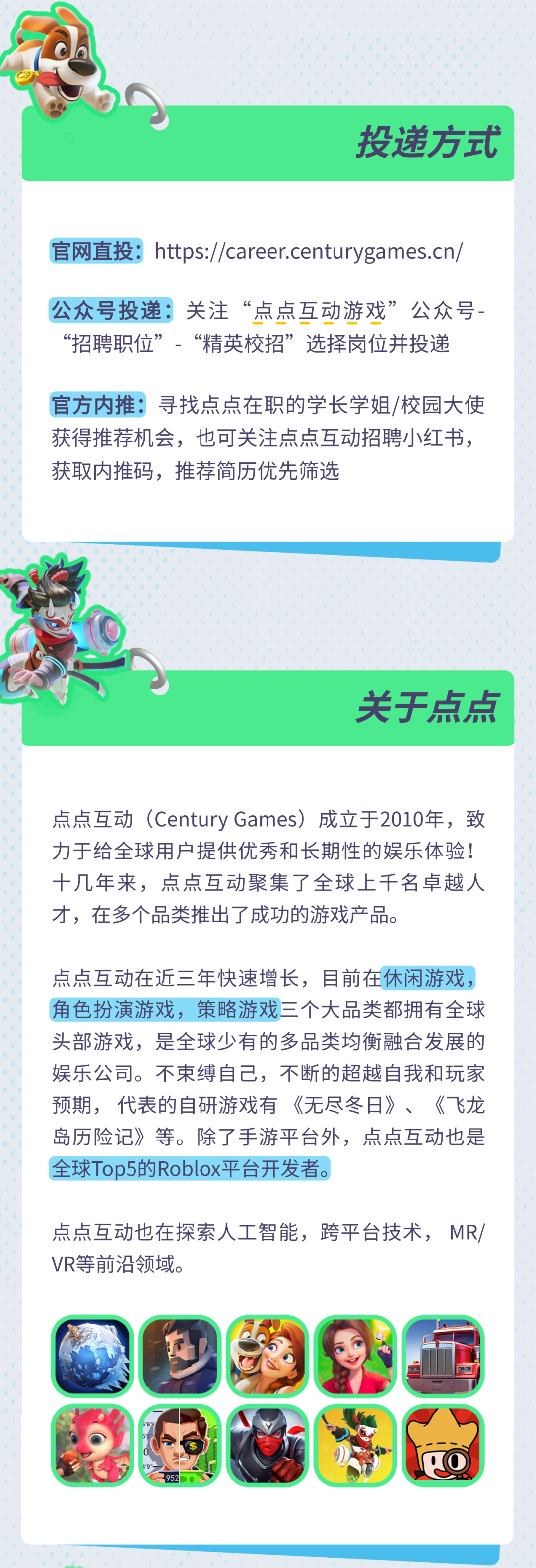 <p>投递方式</p>
<p>官网直投:https://career.centurygames.cn/</p>
<p>公众号投递关注&ldquo;点点互动游戏&rdquo;公众号<br/>&ldquo;招聘职位&rdquo;.&ldquo;精英校招&rdquo;选择岗位并投递</p>
<p>官方内推:寻找点点在职的学长学姐/校园大使<br/>获得推荐机会，也可关注点点互动招聘小红书，<br/>获取内推码，推荐简历优先筛选</p>
<p>关于点点</p>
<p>点点互动(Century Games)成立于2010年，致<br/>力于给全球用户提供优秀和长期性的娱乐体验!<br/>十几年来，点点互动聚集了全球上千名卓越人<br/>才，在多个品类推出了成功的游戏产品。</p>
<p>点点互动在近三年快速增长，目前在休闲游戏，<br/>角色扮演游戏，策略游戏三个大品类都拥有全球<br/>头部游戏，是全球少有的多品类均衡融合发展的<br/>娱乐公司。不束缚自己，不断的超越自我和玩家<br/>预期，代表的自研游戏有《无尽冬日》、《飞龙<br/>岛历险记》等。除了手游平台外，点点互动也是<br/>全球Top5的Roblox平台开发者。</p>
<p>点点互动也在探索人工智能，跨平台技术，MR/<br/>VR等前沿领域。</p>
