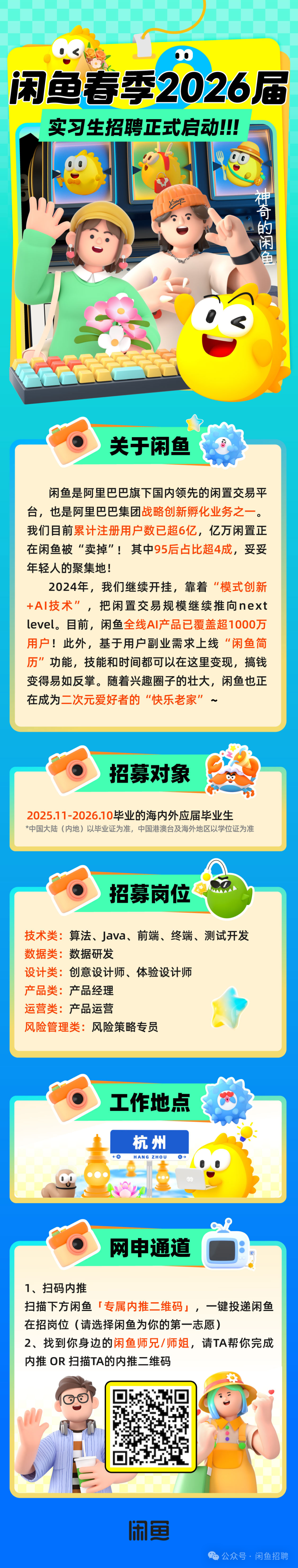 <p>闲鱼春季2026届<br/>实习生招聘正式启动!!!</p>
<p>神奇的闲鱼</p>
<p>关于闲鱼</p>
<p>闲鱼是阿里巴巴旗下国内领先的闲置交易平<br/>台，也是阿里巴巴集团战略创新孵化业务之一。<br/>我们目前累计注册用户数已超6亿,亿万闲置正<br/>在闲鱼被“卖掉”!其中95后占比超4成，妥妥<br/>年轻人的聚集地!</p>
<p>2024年，我们继续开挂，靠着“模式创新<br/>+AI技术”，把闲置交易规模继续推向next</p>
<p>1</p>
<p>level。目前，闲鱼全线AI产品已覆盖超1000万<br/>用户!此外，基于用户副业需求上线“闲鱼简<br/>历”功能，技能和时间都可以在这里变现，搞钱<br/>变得易如反掌。随着兴趣圈子的壮大，闲鱼也正<br/>在成为二次元爱好者的“快乐老家<br/>”</p>
<p>招募对象</p>
<p>2025.11-2026.10毕业的海内外应届毕业生</p>
<p>*中国大陆(内地)以毕业证为准，中国港澳台及海外地区以学位证为准</p>
<p>招募岗位</p>
<p>技术类:算法、Java、前端、终端、测试开发<br/>数据类:<br/>数据研发</p>
<p>设计类:创意设计师、体验设计师</p>
<p>产品类:<br/>产品经理</p>
<p>运营类:产品运营</p>
<p>风险管理类:风险策略专员</p>
<p>工作地点</p>
<p>杭州<br/>HANG ZHOU</p>
<p>网申通道</p>
<p> </p>
<p>1、扫码内推</p>
<p>扫描下方闲鱼「专属内推二维码」，一键投递闲鱼</p>
<p> </p>
<p>在招岗位(请选择闲鱼为你的第一志愿)</p>
<p>2、找到你身边的闲鱼师兄/师姐，请TA帮你完成<br/>内推OR扫描TA的内推二维码</p>
<p>闲鱼</p>
<p>公众号.闲鱼招聘</p>
