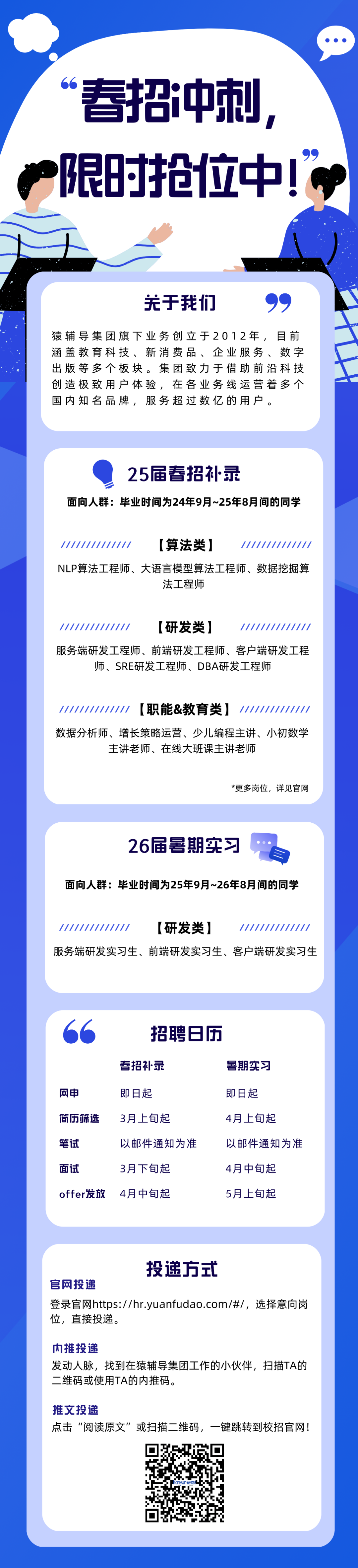 <p>春招冲刺，<br/>限时抢位中!</p>
<p>关于我们</p>
<p>猿辅导集团旗下业务创立于2012年，目前<br/>涵盖教育科技、新消费品、企业服务、数字<br/>出版等多个板块。集团致力于借助前沿科技<br/>创造极致用户体验，在各业务线运营着多个<br/>国内知名品牌，服务超过数亿的用户。</p>
<p>25届春招补录</p>
<p>面向人群:毕业时间为24年9月~25年8月间的同学</p>
<p>////////////</p>
<p>[算法类]</p>
<p>//////////////</p>
<p>NLP算法工程师、大语言模型算法工程师、数据挖掘算</p>
<p>法工程师</p>
<p>[研发类]</p>
<p>服务端研发工程师、前端研发工程师、客户端研发工程</p>
<p>师、SRE研发工程师、DBA研发工程师</p>
<p>[职能&教育类]</p>
<p>//////</p>
<p>数据分析师、增长策略运营、少儿编程主讲、小初数学</p>
<p>主讲老师、在线大班课主讲老师</p>
<p>*更多岗位，详见官网</p>
<p>26届暑期实习<br/>自<br/>面向人群:毕业时间为25年9月~26年8月间的同学</p>
<p>//</p>
<p>[研发类]</p>
<p>服务端研发实习生、前端研发实习生、客户端研发实习生</p>
<p>网申</p>
<p>简历筛选<br/>笔试</p>
<p>面试</p>
<p>offer发放</p>
<p>招聘日历</p>
<p>春招补录</p>
<p>暑期实习</p>
<p>即日起</p>
<p>即日起</p>
<p>3月上旬起</p>
<p>4月上旬起</p>
<p>以邮件通知为准</p>
<p>以邮件通知为准</p>
<p>3月下旬起</p>
<p>4月中旬起</p>
<p>4月中旬起</p>
<p>5月上旬起</p>
<p>投递方式</p>
<p>官网投递</p>
<p>登录官网https://hr.yuanfudao.com/#/，选择意向岗<br/>位，直接投递。</p>
<p>内推投递</p>
<p>发动人脉，找到在猿辅导集团工作的小伙伴，扫描TA的<br/>二维码或使用TA的内推码。</p>
<p>推文投递</p>
<p>点击&ldquo;阅读原文&rdquo;或扫描二维码，一键跳转到校招官网!</p>
