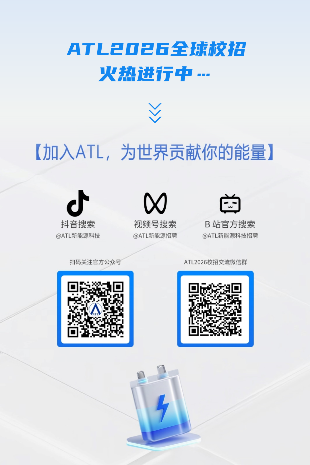 <p>ATL2OE6全球校招</p>
<p>火热进行中&hellip;</p>
<p>(加入ATL，为世界贡献你的能量)</p>
<p>W</p>
<p>抖音搜索</p>
<p>视频号搜索</p>
<p>B站官方搜素</p>
<p>@ATL新能源科技</p>
<p>@ATL新能源招聘</p>
<p>@ATL新能源科技招聘</p>
<p>扫码关注官方公众号</p>
<p>ATL2026校招交流微信群</p>
