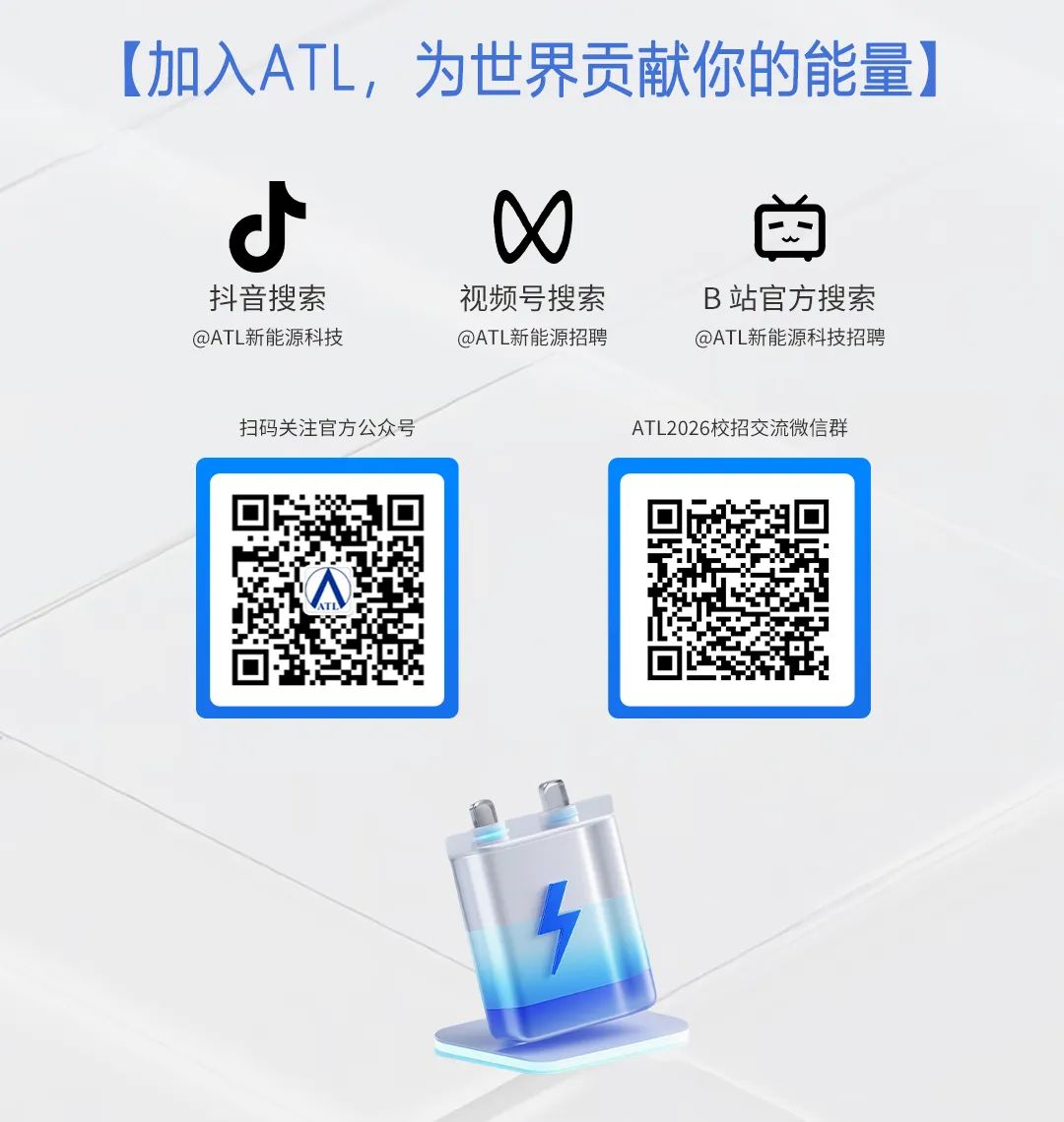 <p>(加入ATL，为世界贡献你的能量》</p>
<p>O</p>
<p>抖音搜索</p>
<p>视频号搜索</p>
<p>B站官方搜素</p>
<p>@ATL新能源科技</p>
<p>@ATL新能源招聘</p>
<p>@ATL新能源科技招聘</p>
<p>扫码关注官方公众号</p>
<p>ATL2026校招交流微信群</p>

