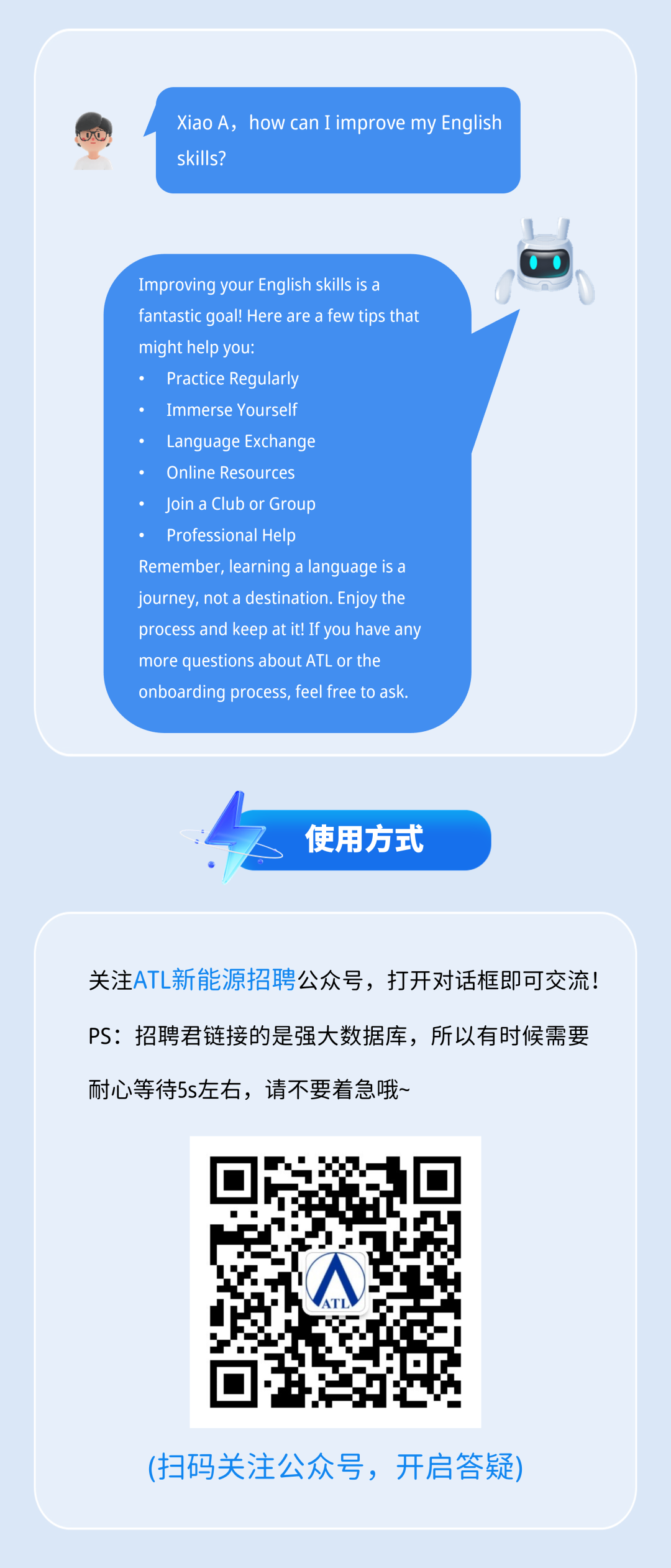 <p>Xiao A, how can I improve my English</p>
<p>skills?</p>
<p>Improving your English skills is a</p>
<p>fantastic goal! Here are a few tios that</p>
<p>might help you:</p>
<p>Practice Regularly</p>
<p>Immerse Yourself</p>
<p>Language Exchange</p>
<p>Online Resources</p>
<p>Join a Club or Group</p>
<p>Professional Help</p>
<p>Remember, learning a language is a</p>
<p>journey, not a destination. Enjoy the</p>
<p>process and keep at it! If you have any</p>
<p>more questions about ATL or the</p>
<p>onboarding process, feel free to ask</p>
<p>使用方式</p>
<p>关注ATL新能源招聘公众号，打开对话框即可交流!</p>
<p>PS：招聘君链接的是强大数据库，所以有时候需要</p>
<p>耐心等待5s左右，请不要着急哦~</p>
<p>(扫码关注公众号，开启答疑</p>
