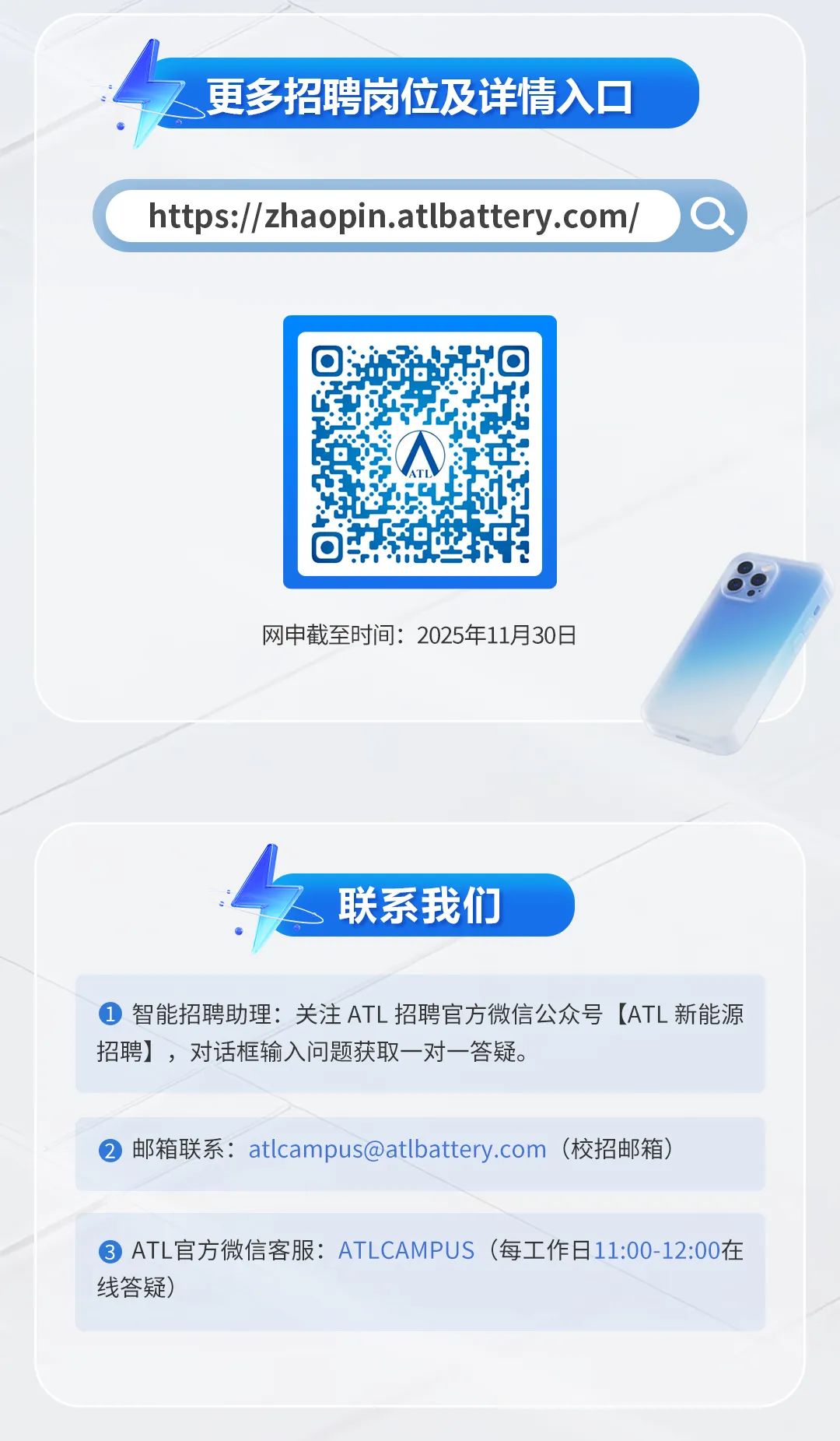<p>更多招聘岗位及详情入口</p>
<p>https://zhaopin.atbattery.com</p>
<p>网申截至时间:2025年11月30日</p>
<p>联系我们</p>
<p>智能招聘助理:关注ATL 招聘官方微信公众号(ATL新能源</p>
<p>招聘),对话框输入问题获取一对一答疑。</p>
<p>邮箱联系:****</p>
<p>(校招邮箱)</p>
<p>ATL官方微信客服:ATLCAMPUS</p>
<p>（每工作日11:00-12:00在</p>
<p>线答疑)</p>
