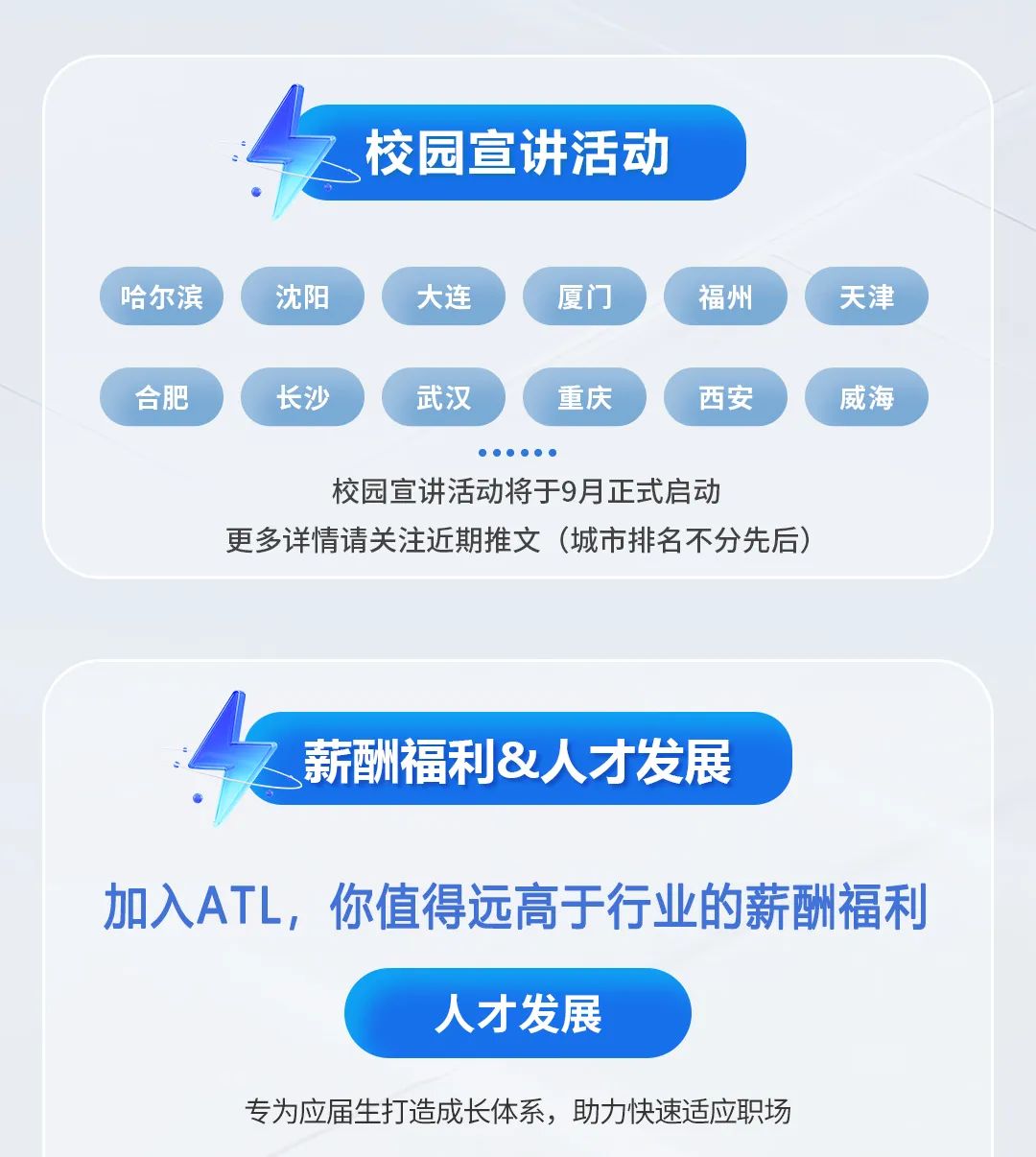 <p>校园宣讲活动</p>
<p>哈尔滨</p>
<p>沈阳</p>
<p>大连</p>
<p>厦门</p>
<p>福州</p>
<p>天津</p>
<p>合肥</p>
<p>长沙</p>
<p>武汉</p>
<p>重庆</p>
<p>西安</p>
<p>威海</p>
<p>校园宣讲活动将于9月正式启动</p>
<p>更多详情请关注近期推文</p>
<p>(城市排名不分先后</p>
<p>薪酬福利&人才发展</p>
<p>加入ATL，你值得远高于行业的薪酬福利</p>
<p>人才发展</p>
<p>专为应届生打造成长体系，助力快速适应职场</p>
