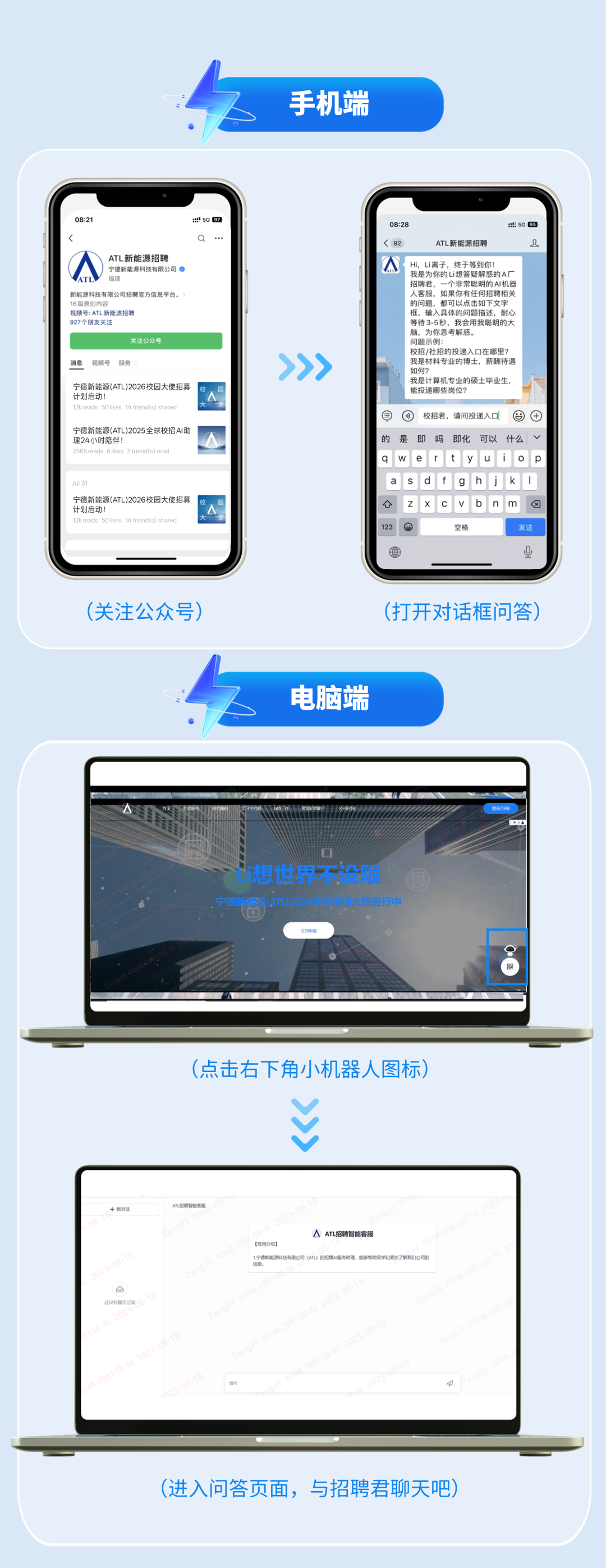 <p>手机端</p>
<p>08:21</p>
<p>:50 907</p>
<p>08:28</p>
<p>:t50 05</p>
<p>Q</p>
<p>(92</p>
<p>ATL新能源招聘</p>
<p>9</p>
<p>ATL新能源招聘</p>
<p>宁德新能源科技有限公司</p>
<p>Hi,Li离子，终于等到你！</p>
<p>福建</p>
<p>我是为你的Li想答疑解惑的A厂</p>
<p>招聘君，一个非常聪明的AI机器</p>
<p>新能源科技有限公司招聘官方信息平台。</p>
<p>人客服，如果你有任何招聘相关</p>
<p>16篇原创内容</p>
<p>的问题，都可以点击如下文字</p>
<p>视频号:ATL新能源招聘</p>
<p>框，输入具体的问题描述，耐心</p>
<p>927个朋友关注</p>
<p>等待3-5秒，我会用我聪明的大</p>
<p>脑，为你思考解惑。</p>
<p>关注公众号</p>
<p>问题示例：</p>
<p>>>></p>
<p>校招/社招的投递入口在哪里？</p>
<p>消息</p>
<p>视频号</p>
<p>服务</p>
<p>我是材料专业的博士，薪酬待遇</p>
<p>如何？</p>
<p>宁德新能源(ATL)2026校园大使招募</p>
<p>我是计算机专业的硕士毕业生，</p>
<p>能投递哪些岗位？</p>
<p>计划启动！</p>
<p>12kreads 5Olikes 14 friend(s) shared</p>
<p>校招君，请问投递入口</p>
<p>&reg;</p>
<p>宁德新能源(ATL)2025全球校招AI助</p>
<p>理24小时陪伴!</p>
<p>的</p>
<p>是</p>
<p>即</p>
<p>吗</p>
<p>即化</p>
<p>可以</p>
<p>什么</p>
<p>2565reads 6likes 3 friend(s) read</p>
<p>Jul 31</p>
<p>宁德新能源(ATL)2026校园大使招募</p>
<p>计划启动！</p>
<p>X</p>
<p>12kreads 5Olikes 14 friend(s) shared</p>
<p>123</p>
<p>空格</p>
<p>发送</p>
<p>U</p>
<p>(关注公众号</p>
<p>(打开对话框问答)</p>
<p>电脑端</p>
<p>登录饪册</p>
<p>想世界限</p>
<p>宁德新管区(ATL)2026全、2，招火热进行中</p>
<p>立即中请</p>
<p>(点击右下角小机器人图标)</p>
<p>十新对话</p>
<p>AL招聘智能客赧</p>
<p>A</p>
<p>ATL招聘智能客服</p>
<p>(应用介绍】</p>
<p>1,宁德新能源科技有限公司（ATL）的招聘A服务助理，能够帮助网学们更加了解我们公司的</p>
<p>信息</p>
<p>2023-08-18</p>
<p>还没有聊天记录</p>
<p>R-198108-N 2023-08-18</p>
<p>123-08-18</p>
<p>(进入问答页面，与招聘君聊天吧)</p>
