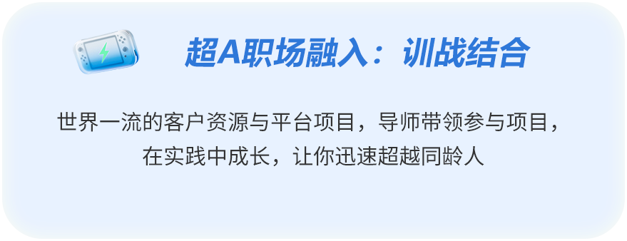 <p>超A职场融入：训战结合</p>
<p>世界一流的客户资源与平台项目,导师带领参与项目，</p>
<p>在实践中成长，让你迅速超越同龄人</p>
