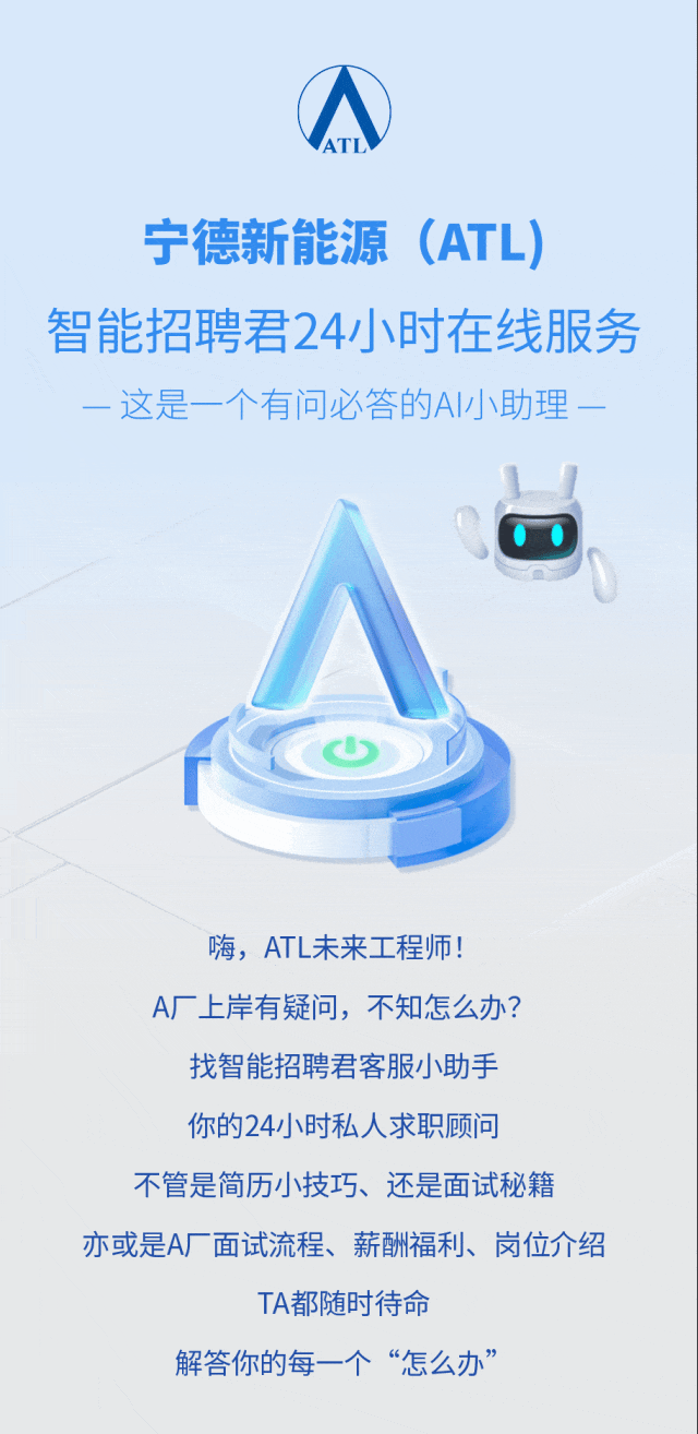 <p>宁德新能源</p>
<p>(ATL)</p>
<p>智能招聘君24小时在线服务</p>
<p>一这是一个有问必答的A小助理一</p>
<p>嗨,ATL未来工程师!</p>
<p>A厂上岸有疑问，不知怎么办?</p>
<p>找智能招聘君客服小助手</p>
<p>你的24小时私人求职顾问</p>
<p>不管是简历小技巧、还是面试秘籍</p>
<p>亦或是A 面试流程、薪酬福利、岗位介绍</p>
<p>TA都随时待命</p>
<p>解答你的每一个&ldquo;怎么办&rdquo;</p>
