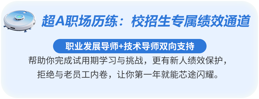 <p>超A职场历练:木</p>
<p>校招生专属绩效通道</p>
<p>职业发展导师+技术导师双向支持</p>
<p>帮助你完成试用期学习与挑战,更有新人绩效保护、</p>
<p>拒绝与老员工内卷,让你第一年就能芯途闪耀</p>
