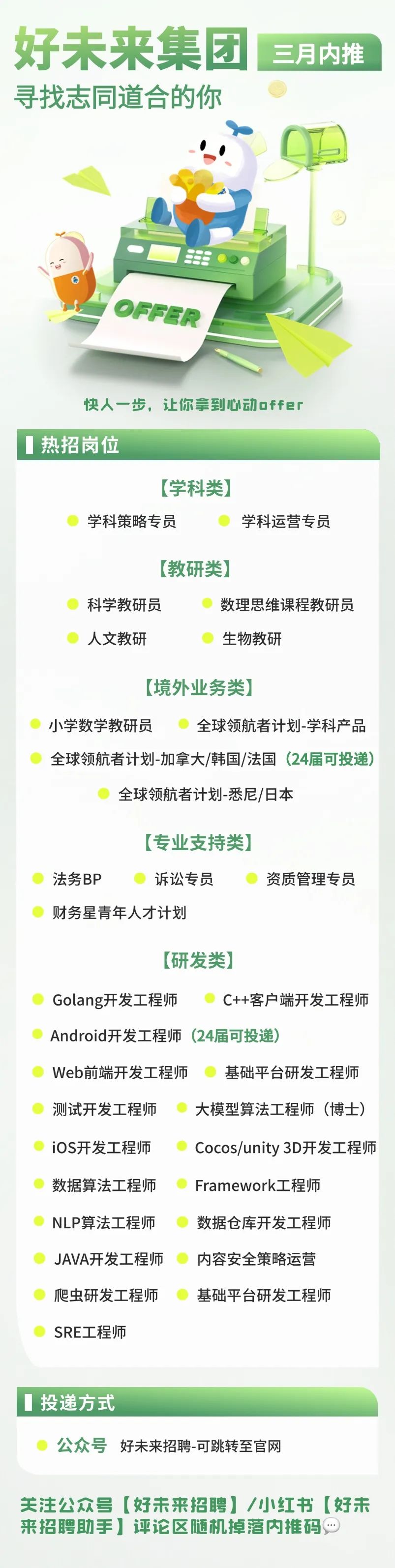 <p>好未来集团<br/>寻找志同道合的你</p>
<p>三月内推</p>
<p>55</p>
<p>快人一步，让你拿到心动offer</p>
<p>热招岗位</p>
<p>[学科类)</p>
<p>学科策略专员</p>
<p>学科运营专员</p>
<p>[教研类)]</p>
<p>科学教研员</p>
<p>数理思维课程教研员</p>
<p>人文教研</p>
<p>生物教研</p>
<p>[境外业务类</p>
<p>小学数学教研员</p>
<p>全球领航者计划-学科产品</p>
<p>全球领航者计划-加拿大/韩国/法国(24届可投递)</p>
<p>全球领航者计划-悉尼/日本</p>
<p>[专业支持类]</p>
<p>法务BP</p>
<p>诉讼专员</p>
<p>财务星青年人才计划</p>
<p>资质管理专员</p>
<p>[研发类)</p>
<p>Golang开发工程师</p>
<p>C++客户端开发工程师</p>
<p>Android开发工程师(24届可投递</p>
<p>Web前端开发工程师</p>
<p>基础平台研发工程师</p>
<p>测试开发工程师</p>
<p>大模型算法工程师(博士</p>
<p>iOS开发工程师</p>
<p>Cocos/unity 3D开发工程师</p>
<p>数据算法工程师</p>
<p>Framework工程师</p>
<p>NLP算法工程师</p>
<p>数据仓库开发工程师</p>
<p>JAVA开发工程师</p>
<p>内容安全策略运营</p>
<p>爬虫研发工程师</p>
<p>基础平台研发工程师</p>
<p>SRE工程师</p>
<p>投递方式</p>
<p>公众号好未来招聘-可跳转至官网</p>
<p>关注公众号[好未来招聘]/小红书[好未<br/>来招聘助手]评论区随机掉落内推码</p>

