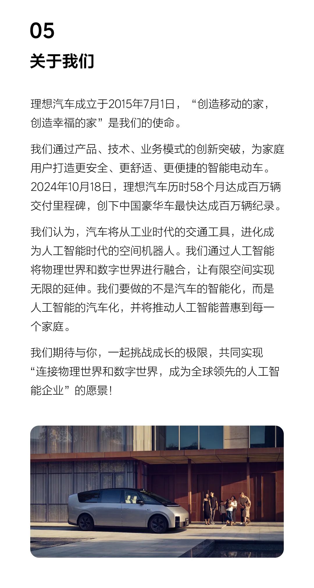 <p>05</p>
<p>关于我们</p>
<p>理想汽车成立于2015年7月1日, “创造移动的家,</p>
<p>创造幸福的家”是我们的使命。</p>
<p>我们通过产品、技术、业务模式的创新突破,为家庭</p>
<p>用户打造更安全、更舒适、更便捷的智能电动车。</p>
<p>2024年10月18日,理想汽车历时58个月达成百万辆</p>
<p>交付里程碑,创下中国豪华车最快达成百万辆纪录。</p>
<p>我们认为,汽车将从工业时代的交通工具,进化成</p>
<p>为人工智能时代的空间机器人。我们通过人工智能</p>
<p>将物理世界和数字世界进行融合,让有限空间实现</p>
<p>无限的延伸。我们要做的不是汽车的智能化,而是</p>
<p>人工智能的汽车化,并将推动人工智能普惠到每- -</p>
<p>个家庭。</p>
<p>我们期待与你,一起挑战成长的极限,共同实现</p>
<p>“连接物理世界和数字世界,成为全球领先的人工智</p>
<p>能企业”的愿景!</p>
