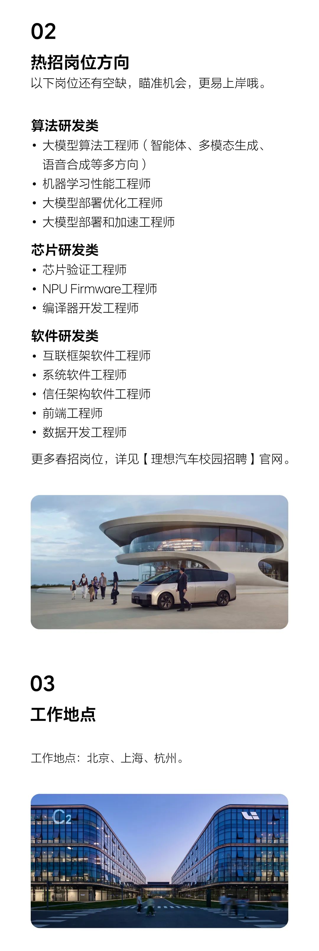 <p>02</p>
<p>热招岗位方向</p>
<p>以下岗位还有空缺，瞄准机会，更易上岸哦。</p>
<p>算法研发类</p>
<p>●大模型算法工程师(智能体、多模态生成、<br/>语音合成等多方向)</p>
<p>●机器学习性能工程师</p>
<p>●大模型部署优化工程师</p>
<p>●大模型部署和加速工程师</p>
<p>芯片研发类</p>
<p>.芯片验证工程师</p>
<p>●. NPU Firmware工程师<br/>●编译器开发工程师</p>
<p>软件研发类</p>
<p>●互联框架软件工程师<br/>●系统软件工程师</p>
<p>。信任架构软件工程师<br/>●前端工程师</p>
<p>.数据开发工程师</p>
<p>更多春招岗位，详见[理想汽车校园招聘]官网。</p>
<p>03</p>
<p>工作地点</p>
<p>工作地点:北京、上海、杭州。</p>
