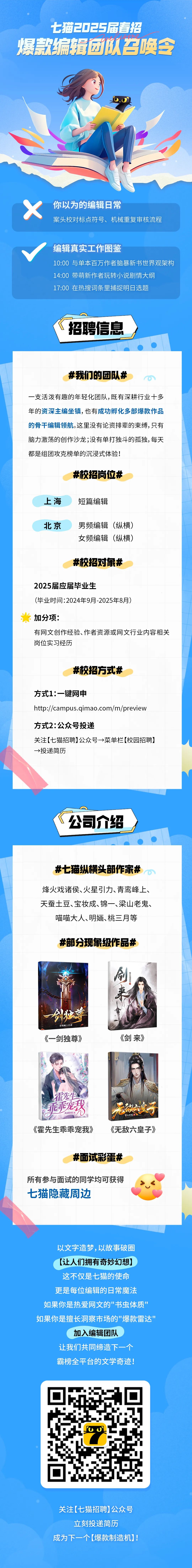 <p>七猫2025届春招</p>
<p>p:e</p>
<p>爆款编辑团队召唤令</p>
<p>你以为的编辑日常</p>
<p>案头校对标点符号、机械重复审核流程</p>
<p>编辑真实工作图鉴</p>
<p>10:00与单本百万作者脑暴新书世界观架构<br/>14:00带萌新作者玩转小说剧情大纲</p>
<p>17:00 在热搜词条里捕捉明日选题</p>
<p>招聘信息</p>
<p>#我们的团队#</p>
<p>一支活泼有趣的年轻化团队,既有深耕行业十多<br/>年的资深主编坐镇，也有成功孵化多部爆款作品<br/>的骨干编辑领航。这里没有论资排辈的束缚,只有<br/>脑力激荡的创作沙龙;没有单打独斗的孤独,每天<br/>都是组团攻克榜单的沉浸式体验!</p>
<p>#校招岗位#</p>
<p>上海</p>
<p>短篇编辑</p>
<p>北京</p>
<p>男频编辑(纵横)<br/>女频编辑(纵横)</p>
<p>#校招对象#</p>
<p>2025届应届毕业生</p>
<p>(毕业时间:2024年9月-2025年8月)</p>
<p>加分项:</p>
<p>有网文创作经验、作者资源或网文行业内容相关<br/>岗位实习经历</p>
<p>#校招方式#</p>
<p>方式1:一键网申</p>
<p>http://campus.qimao.com/m/preview<br/>方式2:公众号投递</p>
<p>关注[七猫招聘]公众号→菜单栏[校园招聘]<br/>→>投递简历</p>
<p>公司介绍</p>
<p>#七猫纵横头部作家#</p>
<p>烽火戏诸侯、火星引力、青鸾峰上、<br/>天蚕土豆、宝妆成、锦一、梁山老鬼、</p>
<p>喵喵大人、明、桃三月等</p>
<p>#部分现象级作品#</p>
<p>煥火戏诸侯</p>
<p>剑独草</p>
<p>得鸾峰上<br/>《一剑独尊》</p>
<p>《剑来》</p>
<p>霍先生</p>
<p>乖乖宠我</p>
<p>风羽轻轻/器</p>
<p>《霍先生乖乖宠我》</p>
<p>泥缺重子<br/>梁山老鬼</p>
<p>《无敌六皇子》</p>
<p>#面试彩蛋#</p>
<p>所有参与面试的同学均可获得<br/>七猫隐藏周边</p>
<p>以文字造梦,以故事破圈<br/>(让人们拥有奇妙幻想]<br/>这不仅是七猫的使命<br/>更是每位编辑的日常魔法<br/>如果你是热爱网文的"书虫体质"<br/>如果你是擅长洞察市场的"爆款雷达"</p>
<p>加入编辑团队</p>
<p>让我们共同缔造下一个<br/>霸榜全平台的文学奇迹!</p>
<p>关注[七猫招聘]公众号<br/>立刻投递简历</p>
<p>成为下一个[爆款制造机]!</p>
