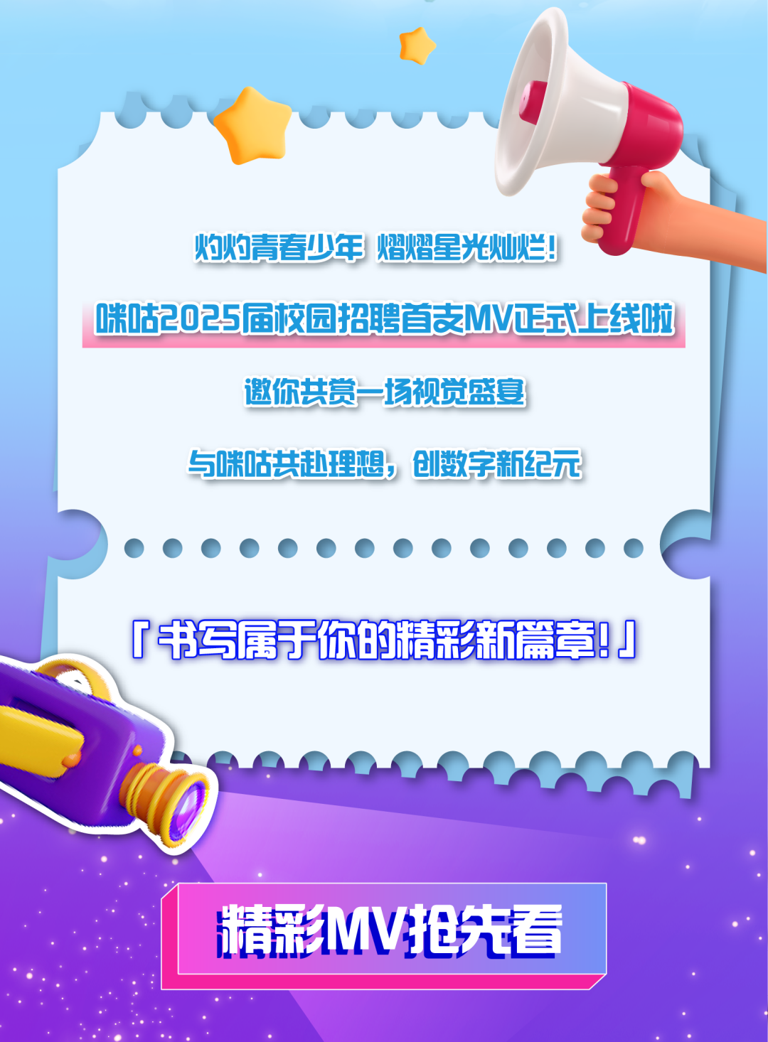<p>o</p>
<p>灼灼青春少年熠熠星光灿烂!</p>
<p>咪咕2025届校园招聘首支MV正式上线啦</p>
<p>邀你共赏场视觉盛宴</p>
<p>与咪咕共赴理想,创数字新纪元</p>
<p>「书写属于你的精彩新篇章1</p>
<p>生精彩MV抢先看</p>
