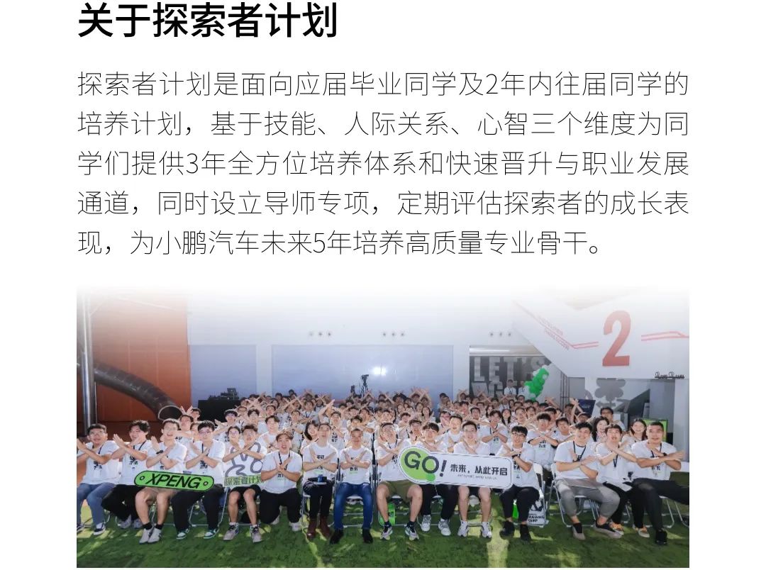 <p>关于探索者计划</p>
<p>探索者计划是面向应届毕业同学及2年内往届同学的</p>
<p>培养计划,基于技能、人际关系、心智三个维度为同</p>
<p>学们提供3年全方位培养体系和快速晋升与职业发展</p>
<p>通道,同时设立导师专项,定期评估探索者的成长表</p>
<p>现,为小鹏汽车未来5年培养高质量专业骨干。</p>
<p>。中里-2一</p>
<p>OPENGo保需者计外GO!未来.从此开信</p>
