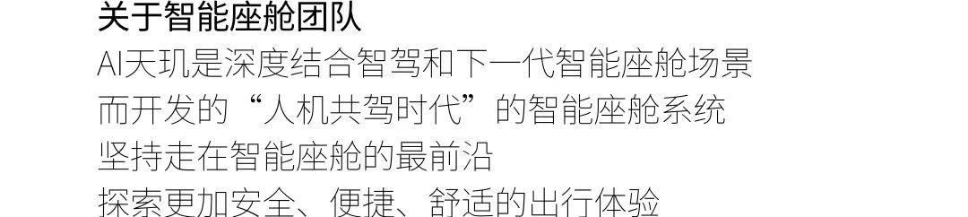 <p>关于智能座舱团队</p>
<p>AI天玑是深度结合智驾和下一代智能座舱场景<br/>而开发的“人机共驾时代”的智能座舱系统<br/>坚持走在智能座舱的最前沿</p>
<p>探索更加安全、便捷、舒适的出行体验</p>
