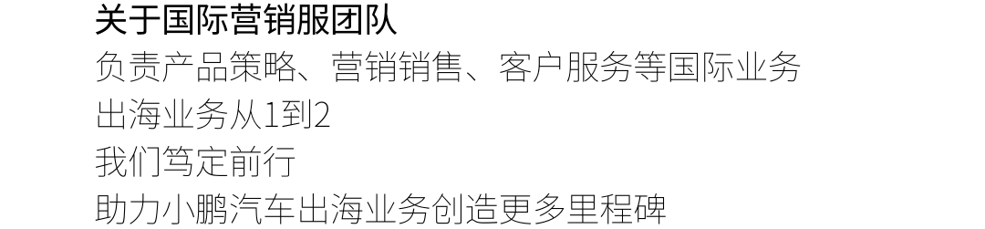 <p>关于国际营销服团队</p>
<p>负责产品策略、营销销售、客户服务等国际业务<br/>出海业务从1到2</p>
<p>我们笃定前行</p>
<p>助力小鹏汽车出海业务创造更多里程碑</p>
