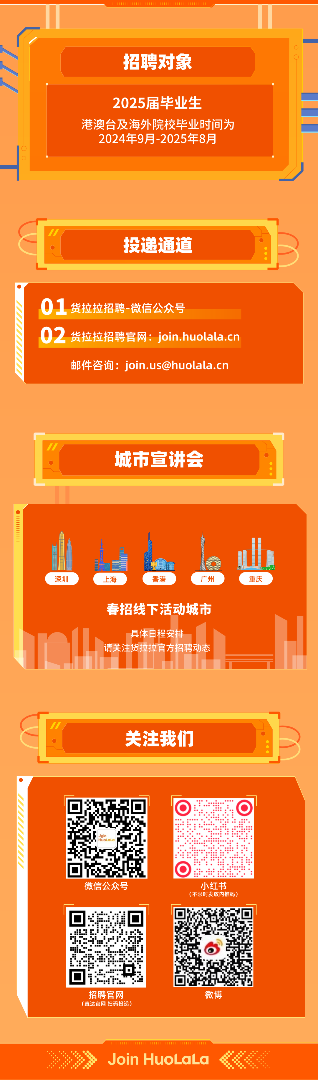 <p>2</p>
<p>招聘对象</p>
<p>2025届毕业生</p>
<p>港澳台及海外院校毕业时间为</p>
<p>2024年9月-2025年8月</p>
<p> </p>
<p>投递通道</p>
<p>01<br/>货拉拉招聘-微信公众号</p>
<p>02<br/>货拉拉招聘官网:join.huolala.cn</p>
<p>邮件咨询:****</p>
<p>城市宣讲会</p>
<p>深圳</p>
<p>上海</p>
<p>香港</p>
<p>广州</p>
<p>重庆</p>
<p>春招线下活动城市</p>
<p>具体日程安排</p>
<p>请关注货拉拉官方招聘动态</p>
<p>关注我们</p>
<p>Joir</p>
<p>HuoLaLa</p>
<p>O</p>
<p>微信公众号</p>
<p>小红书<br/>(不限时发放内推码)</p>
<p>招聘官网<br/>(直达官网扫码投递)</p>
<p>微博</p>
<p>Join HuoLaLa</p>
<p> </p>

