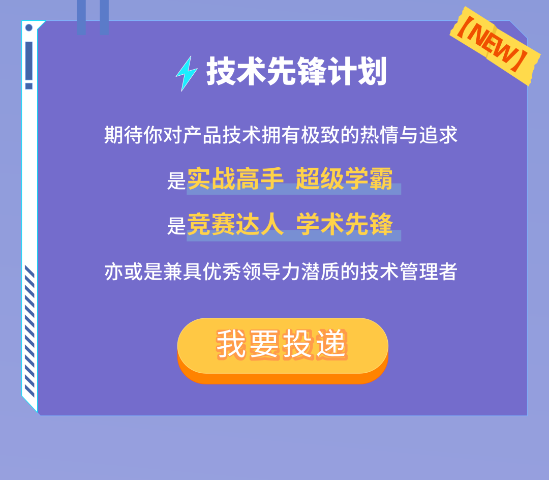 <p>技术先锋计划</p>
<p>(NEW)</p>
<p>期待你对产品技术拥有极致的热情与追求</p>
<p>是实战高手<br/>超级学霸<br/>是竞赛达人学术先锋</p>
<p>亦或是兼具优秀领导力潜质的技术管理者</p>
<p>我要投递</p>
