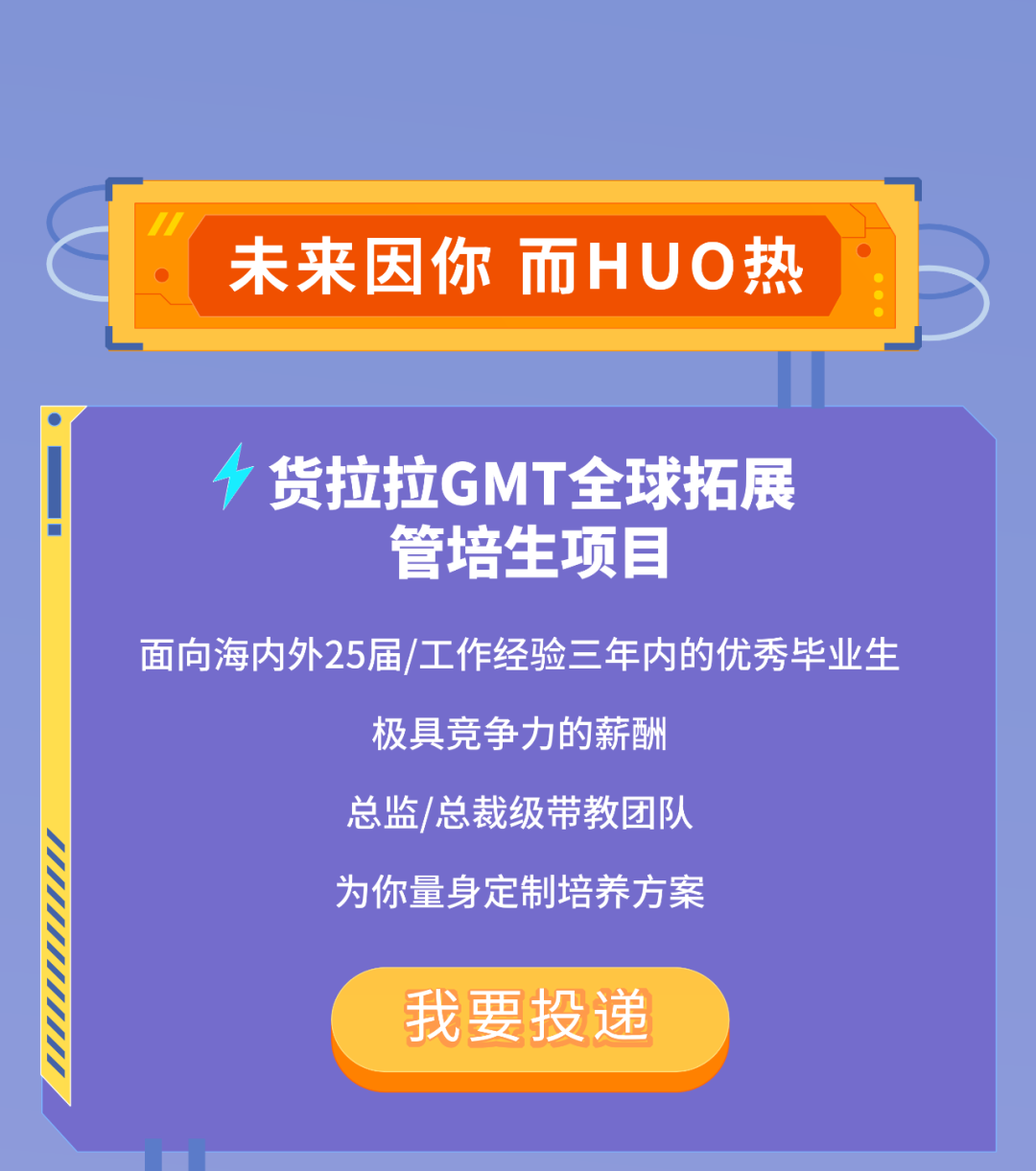 <p>未来因你 而HUO热</p>
<p>货拉拉GMT全球拓展<br/>管培生项目</p>
<p>面向海内外25届/工作经验三年内的优秀毕业生</p>
<p>极具竞争力的薪酬</p>
<p>总监/总裁级带教团队</p>
<p>为你量身定制培养方案</p>
<p>我要投递</p>
