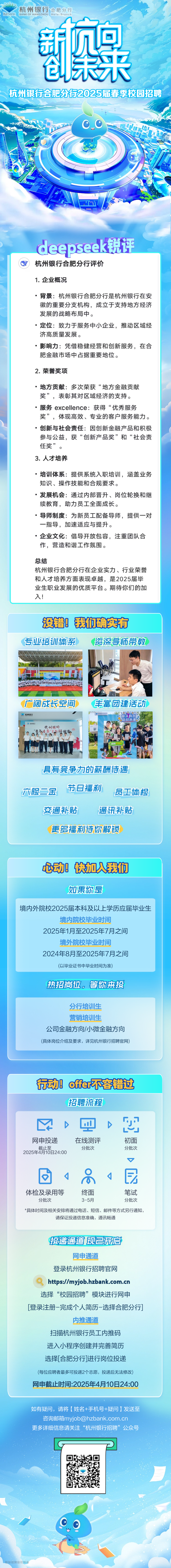 <p>杭州银行合肥分行</p>
<p>. hzbank BANK OF HANGZHOU ! HefelBranch</p>
<p>新息</p>
<p>包未来</p>
<p>、 杭州银行合肥分行2025届春季校园招聘</p>
<p>0_0;</p>
<p>deepseek锐评</p>
<p>杭州银行合肥分行评价</p>
<p>1.企业概况</p>
<p> 背景杭州银行合肥分行是杭州银行在安</p>
<p>徽的重要分支机构,成立于支持地方经济</p>
<p>发展的战略布局中。</p>
<p> 定位:致力于服务中小企业,推动区域经</p>
<p>济高质量发展。</p>
<p> 影响力:凭借稳健经营和创新服务,在合</p>
<p>肥金融市场中占据重要地位。</p>
<p>2.荣誉奖项</p>
<p> 地方贡献:多次荣获&ldquo;地方金融贡献</p>
<p>奖&rdquo;,表彰其对区域经济的支持。</p>
<p>服务 excellence: 获得&ldquo;优秀服务</p>
<p>奖&rdquo;,体现高效、专业的客户服务能力。</p>
<p> 创新与社会责任:因创新金融产品和积极</p>
<p>参与公益,获&ldquo;创新产品奖&rdquo;和&ldquo;社会责</p>
<p>任奖&rdquo;。</p>
<p>3.人才培养</p>
<p>培训体系: 提供系统入职培训,涵盖业务</p>
<p>知识、操作技能和合规要求。</p>
<p> 发展机会:通过内部晋升、岗位轮换和继</p>
<p>续教育,助力员工全面成长。</p>
<p> 导师制度:为新员工配备导师,提供一对</p>
<p>一指导,加速适应与提升。</p>
<p> 企业文化:倡导开放包容,注重团队合</p>
<p>作,营造和谐工作氛围。</p>
<p>总结</p>
<p>杭州银行合肥分行在企业实力、行业荣誉</p>
<p>和人才培养方面表现卓越,是2025届毕</p>
<p>业生职业发展的优质平台。期待你们的加</p>
<p>入!</p>
<p>没错!我们确实有</p>
<p>专业培训体系资深导师带教</p>
<p>日</p>
<p>广阔成长空间 丰富团建活动</p>
<p>杭州银行学照州银行杭州银行面斗有我。赢战未来S</p>
<p>具有竞争力的薪酬诗遇</p>
<p>六险二金节日福利员工体检</p>
<p>交通补贴通讯补贴</p>
<p>更多福利诗你解锁</p>
<p>飞动快加入我们</p>
<p>如果你是</p>
<p>境内外院校2025届本科及以上学历应届毕业生</p>
<p>境内院校毕业时间</p>
<p>2025年1月至2025年7月之间</p>
<p>境外院校毕业时间</p>
<p>2024年8月至2025年7月之间</p>
<p>(以毕业证书中毕业时间为准)</p>
<p>热招岗位。等你来投</p>
<p>分行培训生</p>
<p>营销培训生</p>
<p>公司金融方向/小微金融方向</p>
<p>(具体岗位介绍及要求,详见杭州银行招聘官网)</p>
<p>行动offer不容错过</p>
<p>招聘流程</p>
<p>DQ D巴</p>
<p>网申投递在线测评初面</p>
<p>截止至2025年4月10日24:00分批次分批次</p>
<p> </p>
<p>日s吊1民</p>
<p>体检及录用等终面笔试</p>
<p>分批次3-5月分批次</p>
<p>*具体时间及相关安排将通过电话、短信、邮件等方式另行通知,</p>
<p>请保证投递信息准确,通讯畅通</p>
<p>接递通道现已开启</p>
<p>网申通道</p>
<p>登录杭州银行招聘官网</p>
<p>https://myjob.hzbank.com.cn</p>
<p>选择&ldquo;校园招聘&rdquo;模块进行网申</p>
<p>[登录注册-完成个人简历-选择合肥分行]</p>
<p>内推通道</p>
<p>扫描杭州银行员工内推码</p>
<p>进入小程序创建并完善简历</p>
<p>选择[合肥分行]进行岗位投递</p>
<p>(每位应聘者最多可投递2个志愿,投递后无法修改)</p>
<p>网申截止时间:2025年4月10日24:00</p>
<p>如有疑问,请将(姓名+手机号+疑问)发送至</p>
<p>咨询邮箱****</p>
<p>更多详细信息请关注&ldquo;杭州银行招聘&rdquo;公众号</p>
<p>GP</p>
<p>Co</p>
<p>四联招聘版权所有</p>
