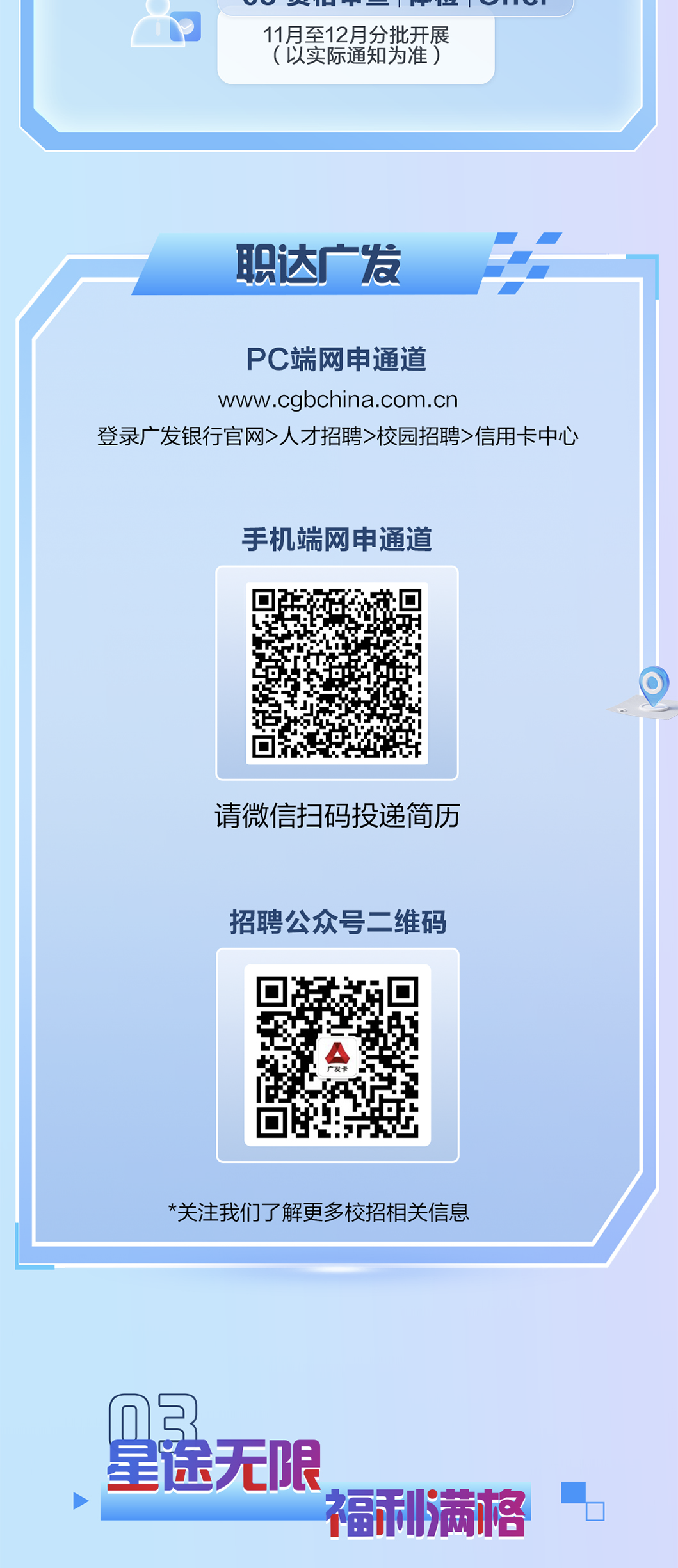<p>11月至12月分批开展</p>
<p>（以实际通知为准）</p>
<p>职达广发</p>
<p>PC端网申通道</p>
<p>www.cgbchina.com.en</p>
<p>登录广发银行官网人才招聘>校园招聘信用卡中心</p>
<p>手机端网电通道</p>
<p>请微信扫码投递简历</p>
<p>招聘公众号二维码</p>
<p>*关注我们了解更多校招相关信息</p>
<p>nB</p>
<p>星途无限</p>
<p>福利满格</p>
