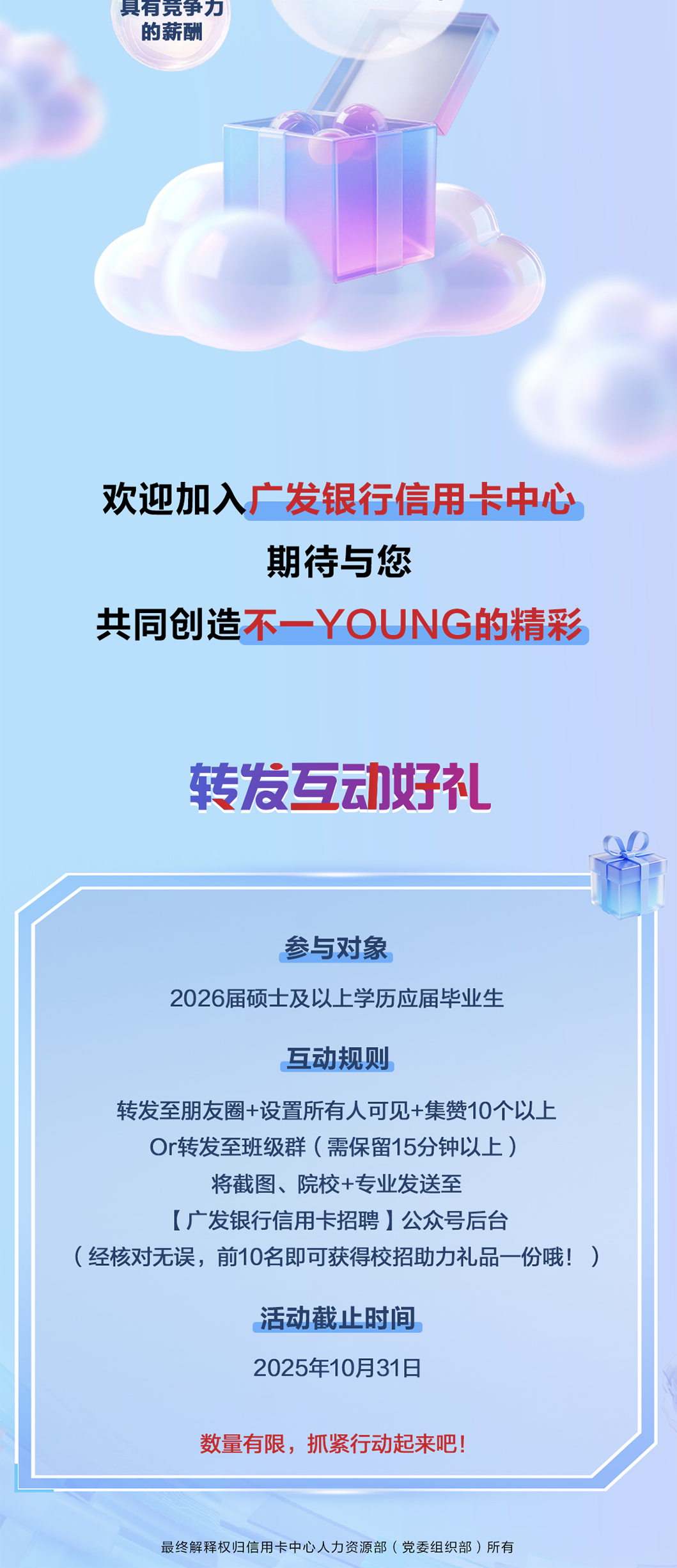 <p>具有竞争力</p>
<p>的薪酬</p>
<p>欢迎加入广发银行信用卡中心</p>
<p>期待与您</p>
<p>共同创造木YOUNG的精彩</p>
<p>转发互动好</p>
<p>参与对象</p>
<p>2026届硕士及以上学历应届毕业生</p>
<p>互动规则</p>
<p>转发至朋友圈+设置所有人可见+集赞10个以上</p>
<p>Or转发至班级群（需保留15分钟以上）</p>
<p>将截图、院校+专业发送至</p>
<p>(广发银行信用卡招聘】公众号后台</p>
<p>(经核对无误，前10名即可获得校招助力礼品一份哦！</p>
<p>活动截上时间</p>
<p>2025年10月31日</p>
<p>数量有限，抓紧行动起来吧</p>
<p>最终解释权归信用卡中心人力资源部(党委组织部）所有</p>
