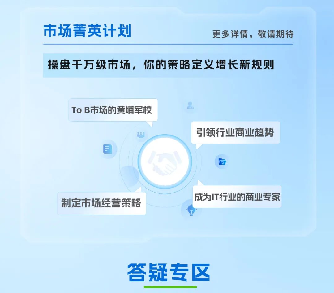 <p>市场菁英计划</p>
<p>更多详情，敬请期待</p>
<p>操盘干万级市场，你的策略定义增长新规则</p>
<p>TO B市场的黄埔军校</p>
<p>引领行业商业趋势</p>
<p>三</p>
<p>D</p>
<p>成为T行业的商业专家</p>
<p>制定市场经营策略</p>
<p>答疑专区</p>
