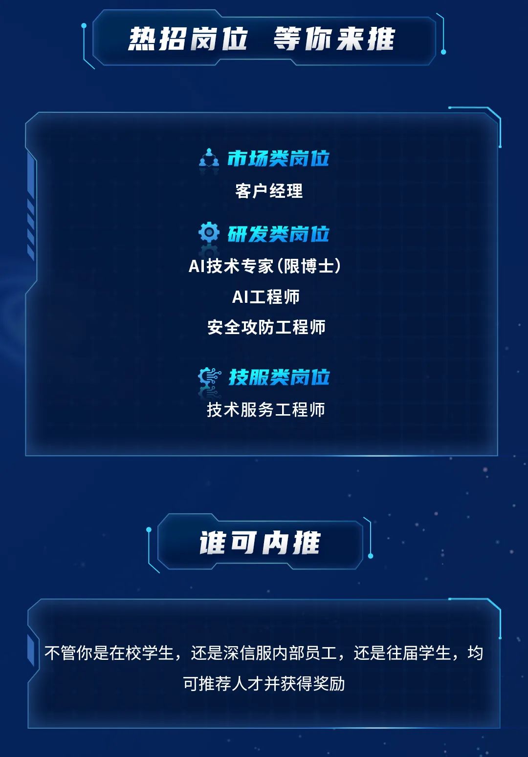 <p>热招岗位<br/>等你来推</p>
<p>市场类岗位<br/>客户经理</p>
<p>研发类岗位<br/>AI技术专家(限博士)<br/>AI工程师</p>
<p>安全攻防工程师</p>
<p>技服类岗位<br/>技术服务工程师</p>
<p>谁可内推</p>
<p>不管你是在校学生，还是深信服内部员工，还是往届学生，均</p>
<p>可推荐人才并获得奖励</p>

