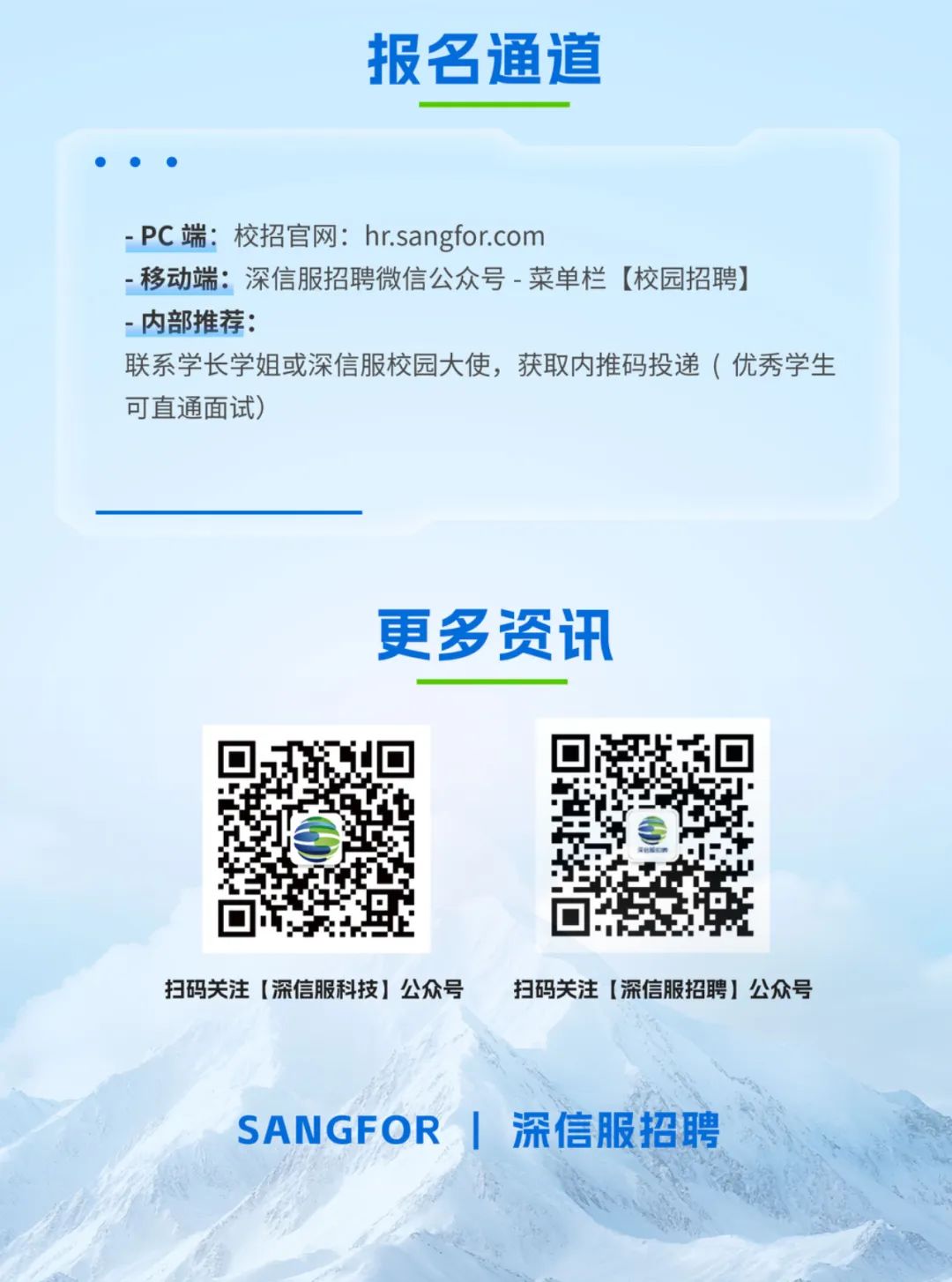 <p>报名通道</p>
<p>-PC端:校招官网:hr.sangfor.com</p>
<p>-移动端:深信服招聘微信公众号-菜单栏【校园招聘)</p>
<p>-内部推荐:</p>
<p>联系学长学姐或深信服校园大使,获取内推码投递（优秀学生</p>
<p>可直通面试)</p>
<p>更多资讯</p>
<p>扫码关注【深信服科技】公众号</p>
<p>扫码关注【深信服招聘】公众号</p>
<p>SANGFOR</p>
<p>深信服招聘</p>
