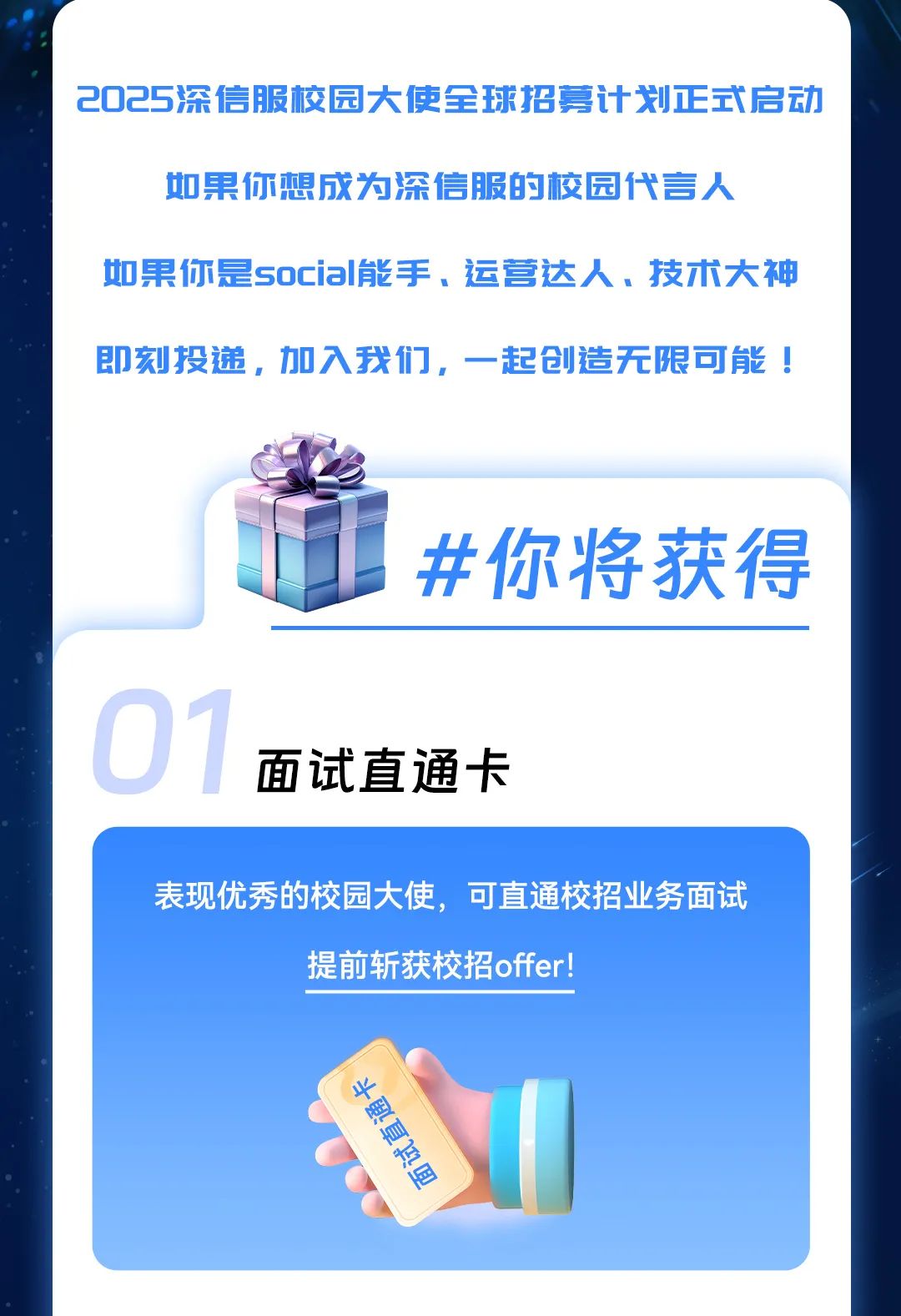 <p>2025深信服校园大使全球招募计划正式启动</p>
<p>如果你想成为深信服的校园代言人</p>
<p>如果你是social能手、运营达人。技术大神</p>
<p>即刻投递,加入我们,一起创造无限可能!</p>
<p>#你将 获得</p>
<p>面试直通卡</p>
<p>表现优秀的校园大使,可直通校招业务面试</p>
<p>提前斩获校招offer!</p>
