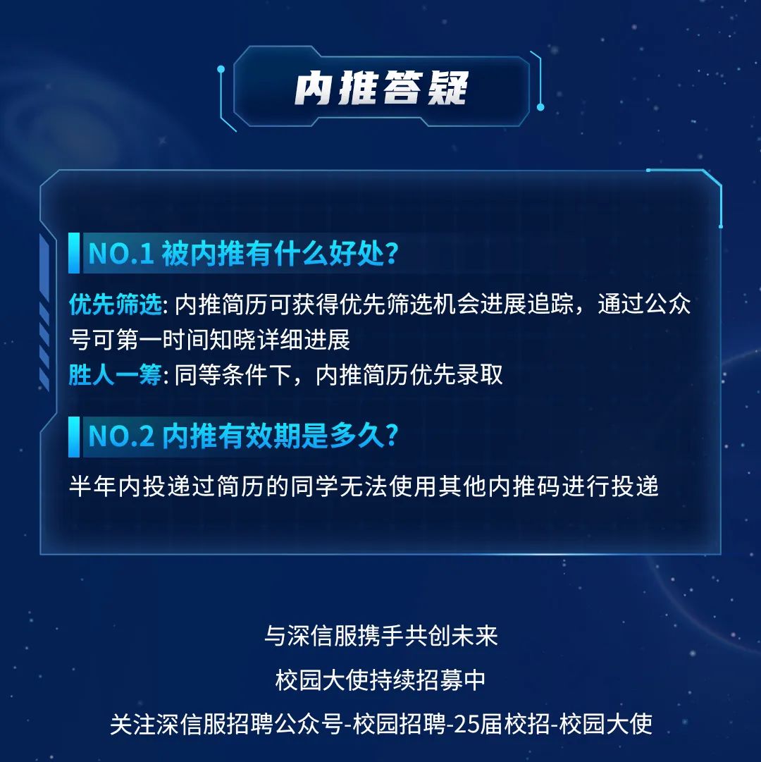 <p>内推答疑</p>
<p>NO.1被内推有什么好处?</p>
<p>优先筛选:内推简历可获得优先筛选机会进展追踪，通过公众<br/>号可第一时间知晓详细进展</p>
<p>胜人一筹:同等条件下，内推简历优先录取</p>
<p>NO.2 内推有效期是多久?</p>
<p>半年内投递过简历的同学无法使用其他内推码进行投递</p>
<p>与深信服携手共创未来</p>
<p>校园大使持续招募中</p>
<p>关注深信服招聘公众号-校园招聘-25届校招-校园大使</p>
