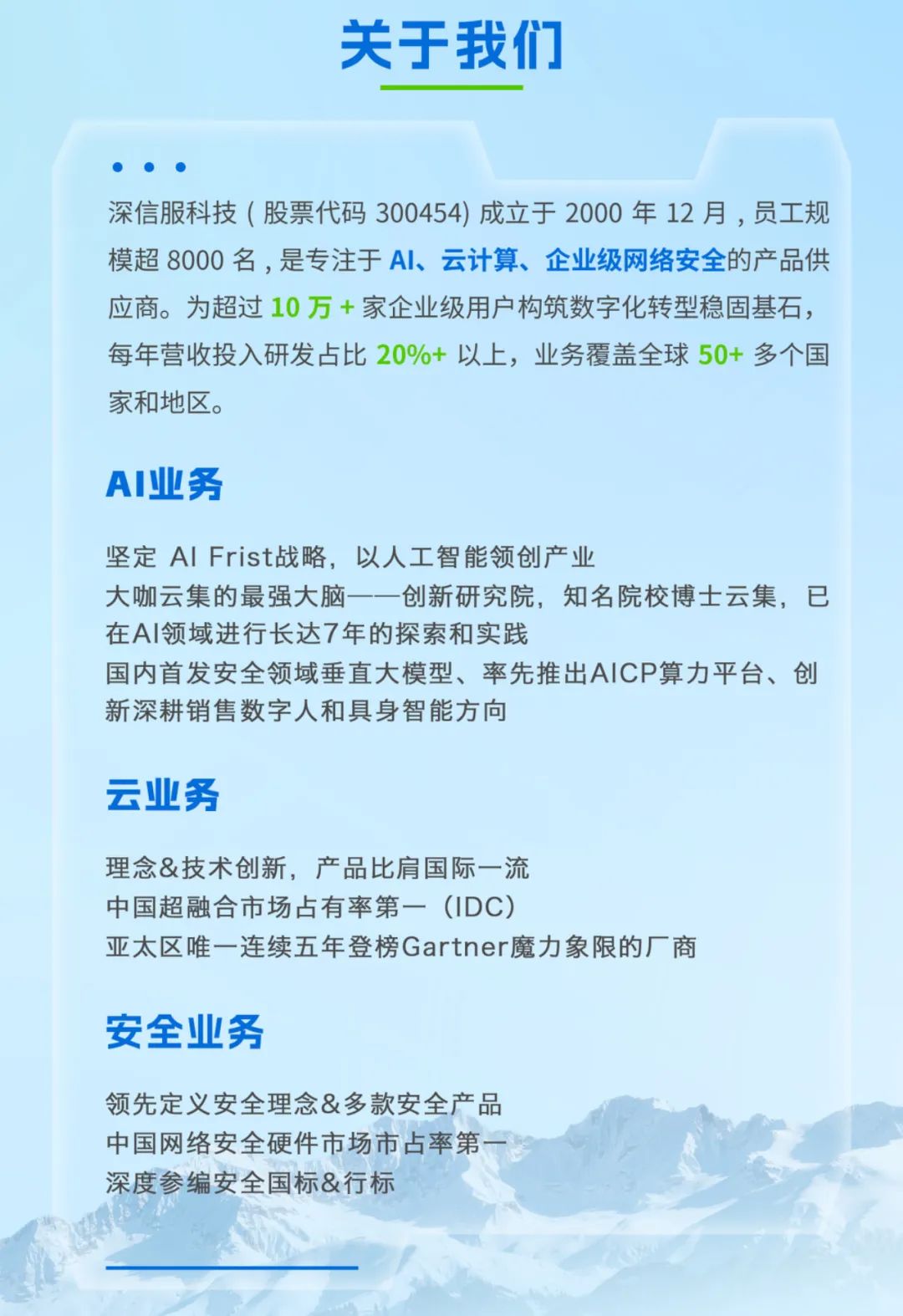 <p>关于我们</p>
<p>深信服科技(股票代码300454)成立于2000年12月，员工规</p>
<p>模超 8000名，是专注于Al、云计算、企业级网络安全的产品供</p>
<p>应商。为超过10万+家企业级用户构筑数字化转型稳固基石，</p>
<p>每年营收投入研发占比20%+ 以上,业务覆盖全球50+ 多个国</p>
<p>家和地区。</p>
<p>AI业务</p>
<p>坚定AI Frist战略,以人工智能领创产业</p>
<p>大咖云集的最强大脑一一创新研究院,知名院校博士云集,已</p>
<p>在AI领域进行长达7年的探索和实践</p>
<p>国内首发安全领域垂直大模型、率先推出AICP算力平台、创</p>
<p>新深耕销售数字人和具身智能方向</p>
<p>云业务</p>
<p>理念&技术创新，产品比肩国际一流</p>
<p>中国超融合市场占有率第一（IDC)</p>
<p>亚太区唯一连续五年登榜Gartner魔力象限的厂商</p>
<p>安全业务</p>
<p>领先定义安全理念&多款安全产品</p>
<p>中国网络安全硬件市场市占率第一惠</p>
<p>深度参编安全国标&行标</p>
