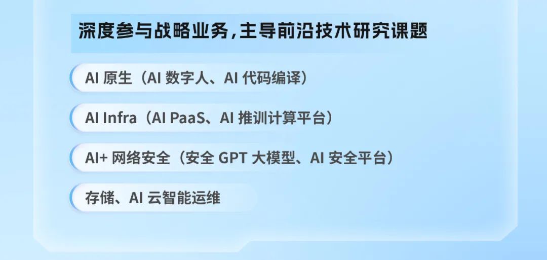 <p>深度参与战略业务,主导前沿技术研究课题</p>
<p>AI 原生(AI数字人、A丨代码编译)</p>
<p>AlInfra (AlPaas、AI推训计算平台)</p>
<p>AI+ 网络安全（安全GPT 大模型、A丨安全平台)</p>
<p>存储、A云智能运维</p>
