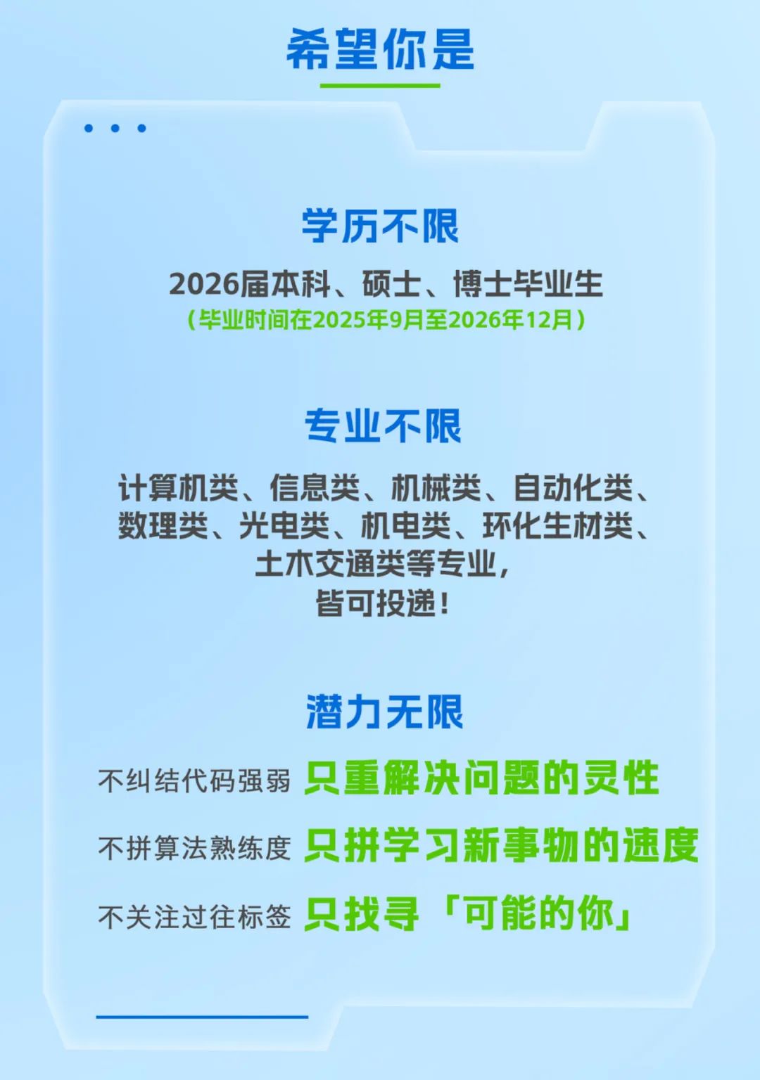 <p>希望你是</p>
<p>学历不限</p>
<p>2026届本科、硕士、博士毕业生</p>
<p>（毕业时间在2025年9月至2026年12月）</p>
<p>专业不限</p>
<p>计算机类、信息类、机械类、自动化类、</p>
<p>数理类、光电类、机电类、环化生材类、</p>
<p>土木交通类等专业，</p>
<p>皆可投递!</p>
<p>潜力无限</p>
<p>只重解决问题的灵性</p>
<p>不纠结代码强弱</p>
<p>只拼学习新事物的速度</p>
<p>不拼算法熟练度</p>
<p>只找寻</p>
<p>可能的你工</p>
<p>不关注过往标签</p>
