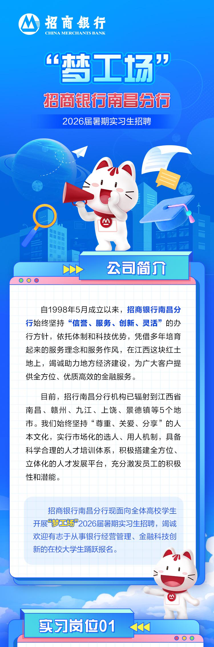 <p>招商银行<br/>CHINA MERCHANFS BANR</p>
<p>“梦工场”<br/>招商银行南昌分行</p>
<p>2026届暑期实习生招聘</p>
<p>..</p>
<p>公司简介</p>
<p>自1998年5月成立以来，招商银行南昌分<br/>行始终坚持“信誉、服务、创新、灵活”的办<br/>行方针，依托体制和科技优势，凭借多年培育<br/>起来的服务理念和服务作风，在江西这块红土<br/>地上，竭诚助力地方经济建设，为广大客户提<br/>供全方位、优质高效的金融服务。</p>
<p>目前，招行南昌分行机构已辐射到江西省<br/>南昌、赣州、九江、上饶、景德镇等5个地<br/>市。我们始终坚持“尊重、关爱、分享”的人<br/>本文化，实行市场化的选人、用人机制，具备<br/>科学合理的人才培训体系，积极搭建全方位、<br/>立体化的人才发展平台，充分激发员工的积极<br/>性和潜能。</p>
<p>招商银行南昌分行现面向全体高校学生<br/>开展“梦工场”2026届暑期实习生招聘，竭诚<br/>欢迎有志于从事银行经营管理、金融科技创<br/>新的在校大学生踊跃报名。</p>
<p>实习岗位01</p>
