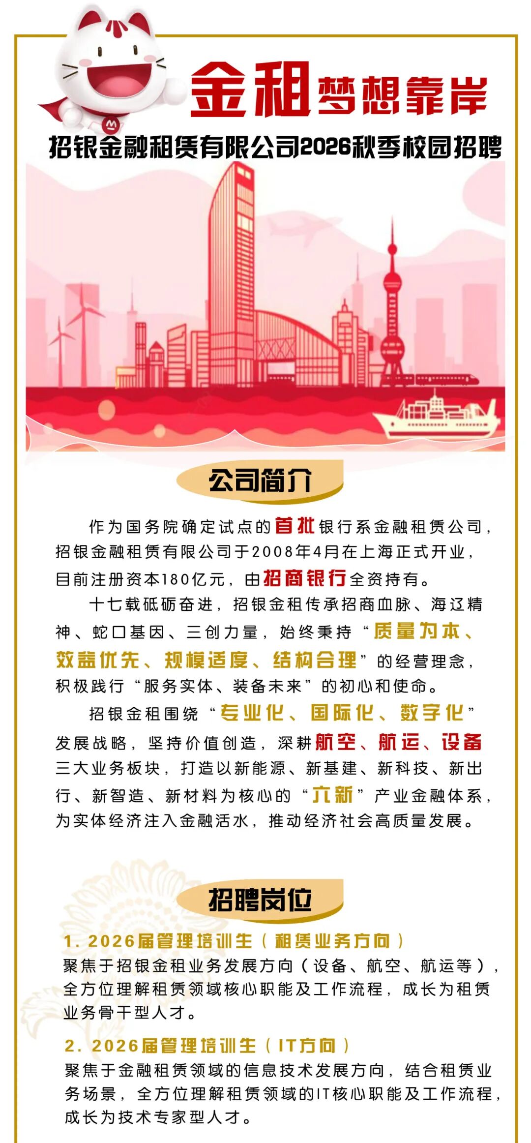 <p>金租</p>
<p>梦想靠岸</p>
<p>招银金融租赁有限公司2026秋香校园招聘</p>
<p>粤心</p>
<p>RRR0S0R</p>
<p>EReeeee</p>
<p>公司简介</p>
<p>作为国务院确定试点的首批银行系金融租赁公司，</p>
<p>招银金融租赁有限公司于2008年4月在上海正式开业，</p>
<p>目前注册资本180亿元,由招商银行全资持有。</p>
<p>十七载砥砺奋进,招银金租传承招商血脉、海逐精</p>
<p>神、蛇口基因、三创力量，始终秉持&ldquo;质量为本、</p>
<p>效盖优先、规模适度、结构合理&rdquo;的经营理念，</p>
<p>积极践行&ldquo;服务实体、装备未来&rdquo;的初心和使命。</p>
<p>招银金租围绕&ldquo;专业化、国际化、数字化：</p>
<p>发展战略，坚持价值创造，深耕航空、航运、设备</p>
<p>三大业务板块,打造以新能源、新基建、新科技、新出</p>
<p>行、新智造、新材料为核心的&ldquo;直新&rdquo;产业金融体系，</p>
<p>为实体经济注入金融活水,推动经济社会高质量发展。</p>
<p>招聘岗位</p>
<p>1.2026届管理培训生（租赁业务方问）</p>
<p>聚焦于招银金租业务发展方向（设备、航空、航运等）</p>
<p>全方位理解租赁领域核心职能及工作流程,成长为租赁</p>
<p>业务骨干型人才。</p>
<p>2.2026届管理培训生（T方问</p>
<p>聚焦于金融租赁领域的信息技术发展方向，结合租赁业</p>
<p>务场景，全方位理解租赁领域的T核心职能及工作流程，</p>
<p>成长为技术专家型人才。</p>
