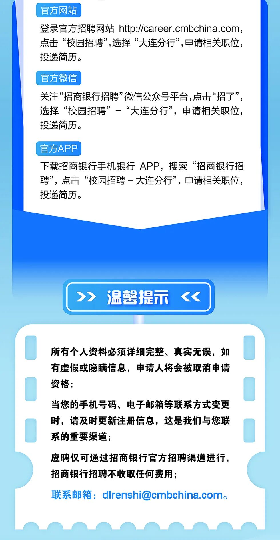 <p>官方网站</p>
<p>登录官方招聘网站 htt://career.cmbchina.com</p>
<p>点击&ldquo;校园招聘&rdquo;,选择&ldquo;大连分行&rdquo;,申请相关职位,</p>
<p>投递简历。</p>
<p>官方微信</p>
<p>关注&ldquo;招商银行招聘微信公众号平台，点击&ldquo;招了&rdquo;</p>
<p>选择&ldquo;校园招聘&rdquo;一&ldquo;大连分行&rdquo;，申请相关职位，</p>
<p>投递简历。</p>
<p>官方APP</p>
<p>下载招商银行手机银行 APP,搜索&ldquo;招商银行招</p>
<p>聘&rdquo;,点击&ldquo;校园招聘一大连分行&rdquo;,申请相关职位</p>
<p>投递简历。</p>
<p>温馨提示</p>
<p>所有个人资料必须详细完整、真实无误,如</p>
<p>有虚假或隐瞒信息,申请人将会被取消申请</p>
<p>资格;</p>
<p>当您的手机号码、电子邮箱等联系方式变更</p>
<p>时,请及时更新注册信息,这是我们与您联</p>
<p>系的重要渠道；</p>
<p>应聘仅可通过招商银行官方招聘渠道进行，</p>
<p>招商银行招聘不收取任何费用;</p>
<p>联系邮箱：****</p>
