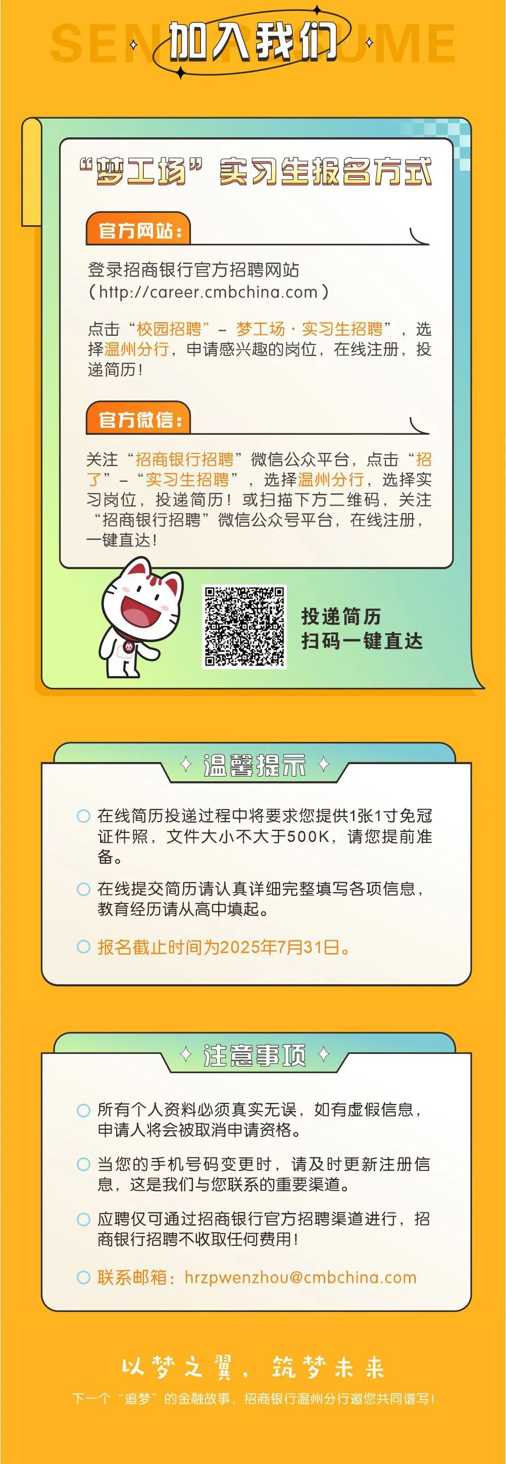 <p>SEA</p>
<p>加入我们</p>
<p>ME</p>
<p>&ldquo;梦工场实习生报名方式</p>
<p>官方网站:</p>
<p>登录招商银行官方招聘网站</p>
<p>(http://career.cmbchina.com)</p>
<p>点击&ldquo;校园招聘&rdquo;梦工场&middot;实习生招聘&rdquo;，选<br/>择温州分行，申请感兴趣的岗位，在线注册，投<br/>递简历!</p>
<p>官方微信:</p>
<p>关注&ldquo;招商银行招聘&rdquo;微信公众平台，点击&ldquo;招<br/>了&rdquo;一&ldquo;实习生招聘&rdquo;<br/>，选择温州分行，选择实<br/>习岗位，投递简历!或扫描下方二维码，关注<br/>&ldquo;招商银行招聘&rdquo;微信公众号平台，在线注册，<br/>-键直达!</p>
<p>投递简历</p>
<p>扫码一键直达</p>
<p>个<br/>温馨提示</p>
<p>在线简历投递过程中将要求您提供1张1寸免冠<br/>证件照，文件大小不大于500K，请您提前准<br/>备。</p>
<p>在线提交简历请认真详细完整填写各项信息，<br/>教育经历请从高中填起。</p>
<p>报名截止时间为2025年7月31日。</p>
<p>注意事项</p>
<p>所有个人资料必须真实无误，如有虚假信息，<br/>申请人将会被取消申请资格。</p>
<p>当您的手机号码变更时，请及时更新注册信<br/>息，这是我们与您联系的重要渠道。</p>
<p>应聘仅可通过招商银行官方招聘渠道进行，招<br/>商银行招聘不收取任何费用!</p>
<p>联系邮箱:****</p>
<p>以梦之翼，筑梦未来</p>
<p>下一个&ldquo;追梦&rdquo;的金融故事，招商银行温州分行邀您共同谱写</p>
