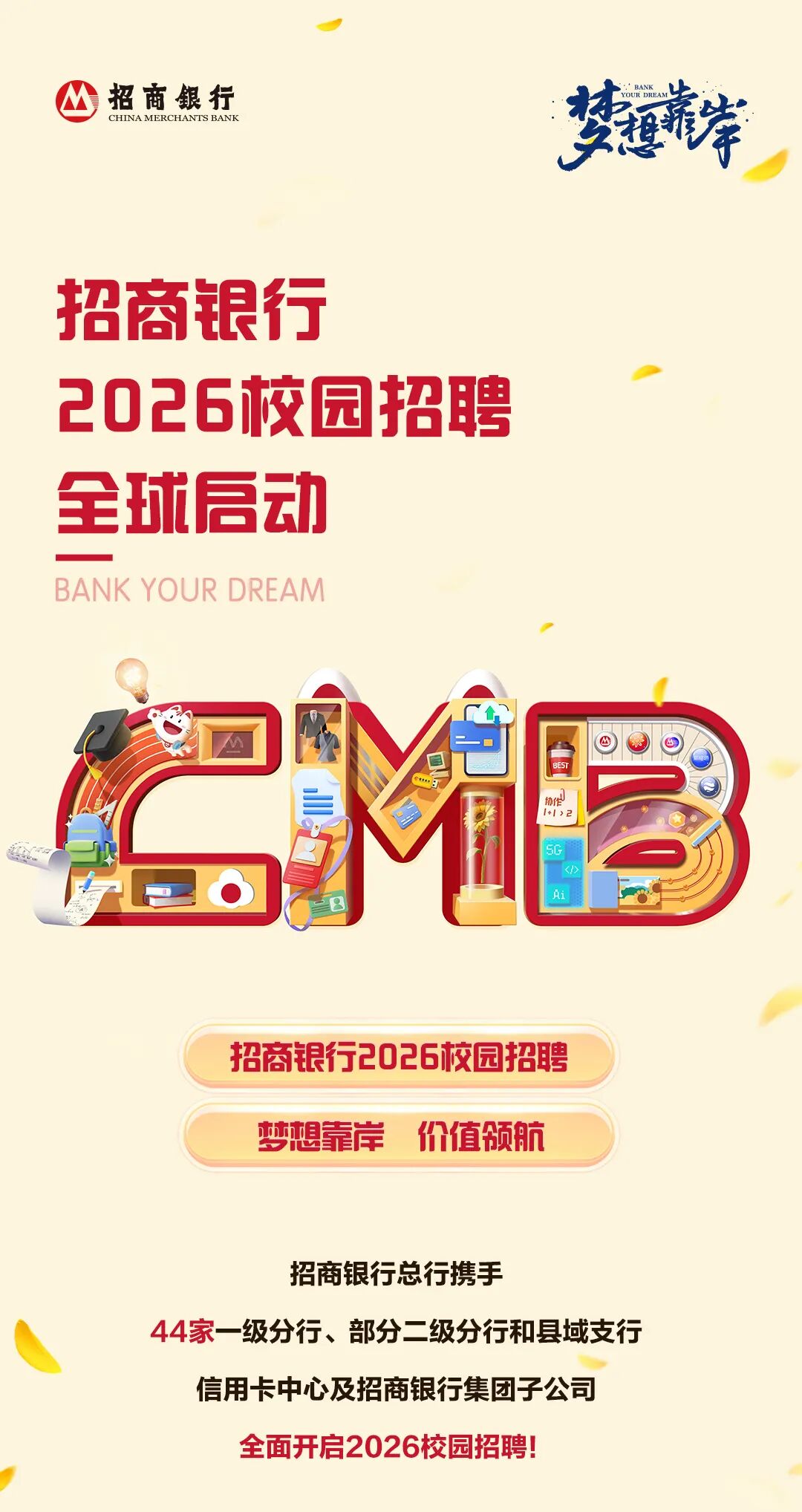 <p>招商银行</p>
<p>梦道库</p>
<p>CHINA MERCHANTS BANK</p>
<p>招商银行</p>
<p>2026校园招聘</p>
<p>全球后动</p>
<p>BANK YOUR DREAM</p>
<p>M</p>
<p>1+|>2</p>
<p>SG</p>
<p><!></p>
<p>Ai</p>
<p>招商银行2026饺园招聘</p>
<p>梦想靠岸</p>
<p>价值领航</p>
<p>招商银行总行携手</p>
<p>44家一级分行、部分二级分行和县域支行</p>
<p>信用卡中心及招商银行集团子公司</p>
<p>全面开启2026校园招聘!</p>
