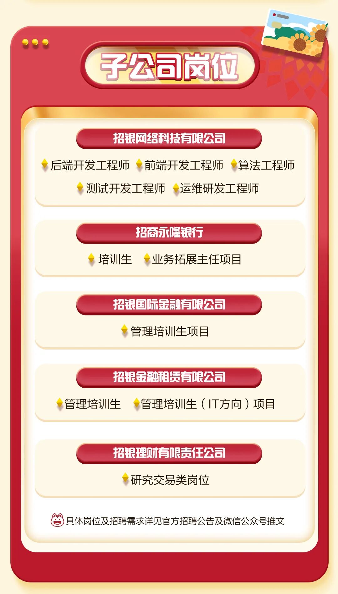 <p>子公司岗位</p>
<p>招银网络科技有限公司</p>
<p>后端开发工程师</p>
<p>前端开发工程师</p>
<p>算法工程师</p>
<p>测试开发工程师</p>
<p>运维研发工程师</p>
<p>招商永隆银行</p>
<p>培训生</p>
<p>业务拓展主任项目</p>
<p>招银国际金融有限公司</p>
<p>管理培训生项目</p>
<p>招银金融租赁有限公司</p>
<p>管理培训生</p>
<p>管理培训生（T方向）项目</p>
<p>招银理财有限责任公司</p>
<p>研究交易类岗位</p>
<p>具体岗位及招聘需求详见官方招聘公告及微信公众号推文</p>
