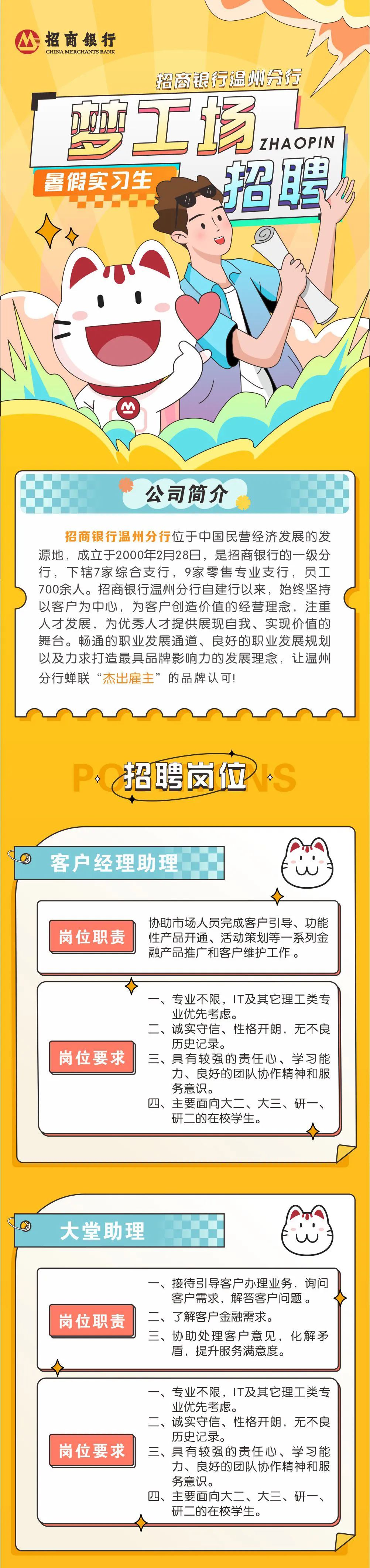 <p>招商银行</p>
<p>CHINA MERCHANTS BANK</p>
<p>招商银行温测分行<br/>梦工场</p>
<p>ZHAOPIN</p>
<p>暑假实习生</p>
<p>招聘</p>
<p>公司简介</p>
<p>招商银行温州分行位于中国民营经济发展的发<br/>源地，成立于2000年2月28日，是招商银行的一级分<br/>行，下辖7家综合支行，9家零售专业支行，员工<br/>700余人。招商银行温州分行自建行以来，始终坚持<br/>以客户为中心，为客户创造价值的经营理念，注重<br/>人才发展，为优秀人才提供展现自我、实现价值的<br/>舞台。畅通的职业发展通道、良好的职业发展规划<br/>以及力求打造最具品牌影响力的发展理念，让温州<br/>分行蝉联&ldquo;杰出雇主&rdquo;的品牌认可!</p>
<p>口</p>
<p>招聘岗位</p>
<p>客户经理助理</p>
<p>岗位职责</p>
<p>协助市场人员完成客户引导、功能<br/>性产品开通、活动策划等一系列金<br/>融产品推广和客户维护工作。</p>
<p>岗位要求</p>
<p>专业不限，IT及其它理工类专<br/>业优先考虑。</p>
<p>二、诚实守信、性格开朗，无不良<br/>历史记录。</p>
<p>三、具有较强的责任心、学习能</p>
<p>力、良好的团队协作精神和服<br/>务意识。</p>
<p>四、主要面向大二、大三、研一、<br/>研二的在校学生。</p>
<p>大堂助理</p>
<p>岗位职责</p>
<p>一、接待引导客户办理业务，询问</p>
<p>客户需求，解答客户问题。<br/>二、了解客户金融需求。</p>
<p>三、协助处理客户意见，化解矛<br/>盾，提升服务满意度。</p>
<p>岗位要求</p>
<p>专业不限，IT及其它理工类专<br/>业优先考虑。</p>
<p>二、诚实守信、性格开朗，无不良<br/>历史记录。</p>
<p>三、具有较强的责任心、学习能</p>
<p>力、良好的团队协作精神和服<br/>务意识。</p>
<p>四、主要面向大二、大三、研一、<br/>研二的在校学生。</p>
