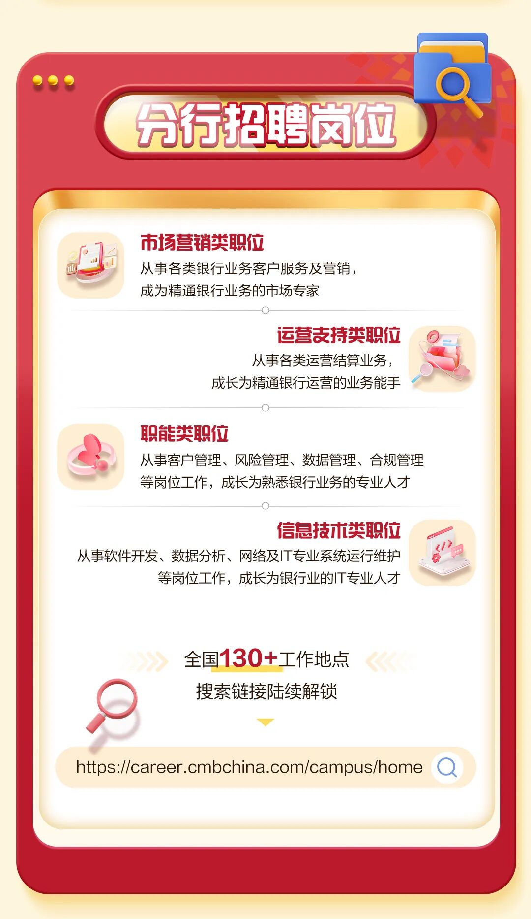 <p>分行招聘岗位</p>
<p>市场营销类职位</p>
<p>nlis</p>
<p>从事各类银行业务客户服务及营销，</p>
<p>成为精通银行业务的市场专家</p>
<p>运营麦持类职位</p>
<p>从事各类运营结算业务，</p>
<p>成长为精通银行运营的业务能手</p>
<p>职能类职位</p>
<p>从事客户管理、风险管理、数据管理、合规管理</p>
<p>等岗位工作，成长为熟悉银行业务的专业人才</p>
<p>信息技术类职位</p>
<p>从事软件开发、数据分析、网络及丨T专业系统运行维护</p>
<p>等岗位工作，成长为银行业的T专业人才</p>
<p>全国130+工作地点</p>
<p>搜素链接陆续解锁</p>
<p>https://career.cmbchina.com/campus/home</p>
