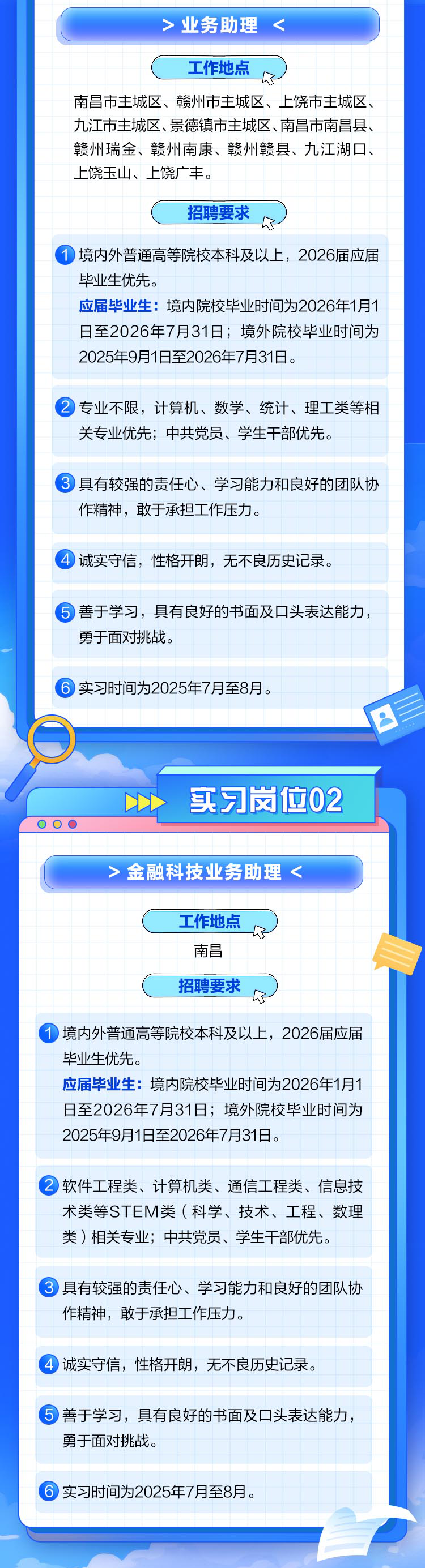 <p> 实习时间为2025年7月至8月。</p>

<table>
<tr><td>>业务助理<工作地点南昌市主城区、赣州市主城区、上饶市主城区、九江市主城区、景德镇市主城区、南昌市南昌县、赣州瑞金、赣州南康、赣州赣县、九江湖☐、上饶玉山、上饶广丰。招聘要求 境内外普通高等院校本科及以上,2026届应届毕业生优先。应届毕业生:境内院校毕业时间为2026年1月1日至2026年7月31日境外院校毕业时间为2025年9月1日至2026年7月31日。</td>
</tr>
<tr><td> 专业不限,计算机、数学、统计、理工类等相关专业优先;中共党员、学生干部优先。</td>
</tr>
<tr><td> 具有较强的责任心、学习能力和良好的团队协作精神,敢于承担工作压力。</td>
</tr>
<tr><td>④诚实守信,性格开朗,无不良历史记录。</td>
</tr>
<tr><td> 善于学习,具有良好的书面及☐头表达能力,勇于面对挑战。</td>
</tr>
<tr><td> 实习时间为2025年7月至8月。DDD 实习岗位0200 0</td>
</tr>
<tr><td>>金融科技业务助理<工作地点了南昌招聘要求R</td>
</tr>
<tr><td> 境内外普通高等院校本科及以上,2026届应届毕业生优先。应届毕业生:境内院校毕业时间为2026年1月1日至2026年7月31日境外院校毕业时间为2025年9月1日至2026年7月31日。</td>
</tr>
<tr><td></td>
</tr>
<tr><td>软件工程类、 计算机类、通信工程类、信息技术类等STEM类(科学、技术、工程、数理类)相关专业;中共党员、学生干部优先。</td>
</tr>
<tr><td></td>
</tr>
<tr><td> 具有较强的责任心、学习能力和良好的团队协作精神,敢于承担工作压力。</td>
</tr>
<tr><td></td>
</tr>
<tr><td>④诚实守信, 性格开朗,无不良历史记录。</td>
</tr>
<tr><td></td>
</tr>
<tr><td> 善于学习,具有良好的书面及☐头表达能力,勇于面对挑战。</td>
</tr>
</table>
