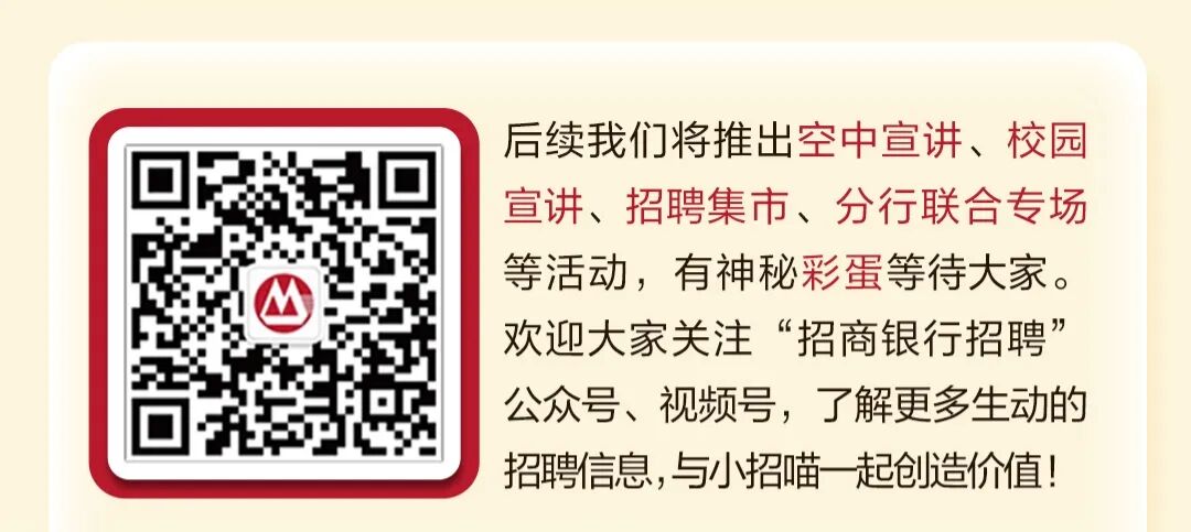 <p>后续我们将推出空中宣讲、校园</p>
<p>宣讲、招聘集市、分行联合专场</p>
<p>等活动，有神秘彩蛋等待大家</p>
<p>欢迎大家关注</p>
<p>“招商银行招聘</p>
<p>公众号、视频号，了解更多生动的</p>
<p>招聘信息,与小招喵起创造价值！</p>
