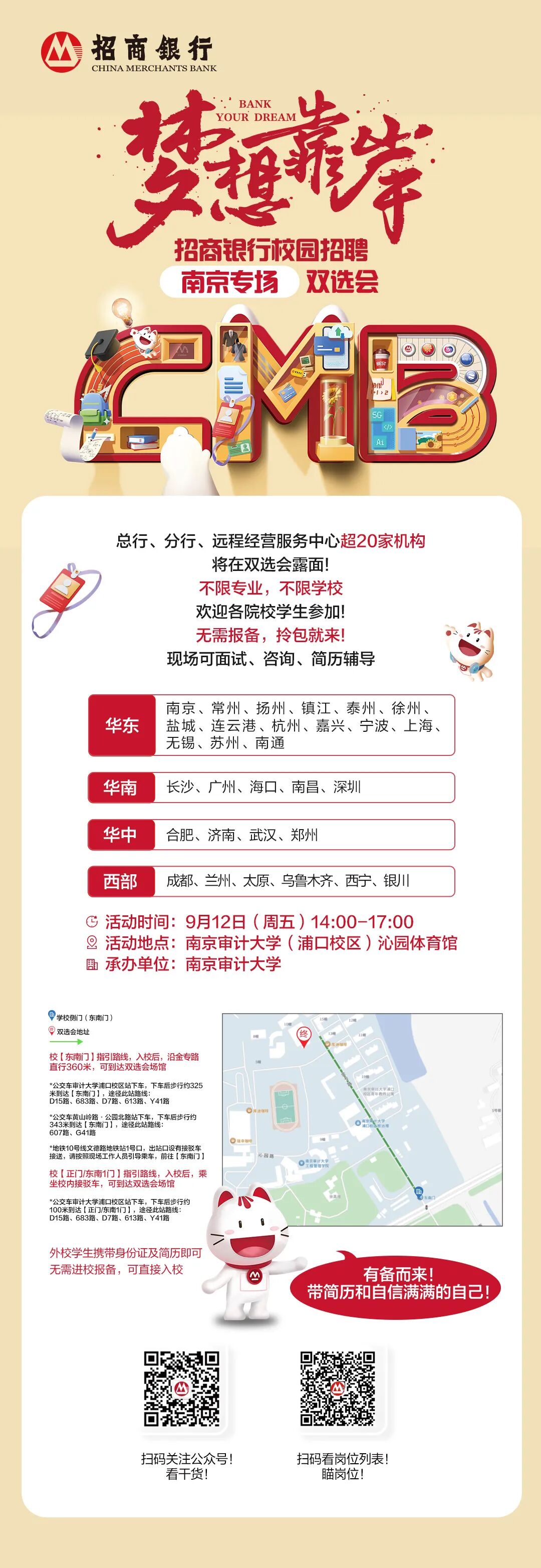 <p>招商银行</p>
<p>海</p>
<p>CHINA MERCHANTS BANK</p>
<p>囍</p>
<p>BANK</p>
<p>YOUR DREAM</p>
<p>雅</p>
<p>招商银行校园招聘</p>
<p>南京专场</p>
<p>双选会</p>
<p>作</p>
<p>I>2</p>
<p>5G</p>
<p><></p>
<p>Ai</p>
<p>总行、分行、远程经营服务中心超20家机构</p>
<p>将在双选会露面!</p>
<p>不限专业，不限学校</p>
<p>欢迎各院校学生参加!</p>
<p>无需报备,拎包就来!</p>
<p>现场可面试、咨询、简历辅导</p>
<p>南京、常州、扬州、镇江、泰州、徐州、</p>
<p>华东</p>
<p>盐城、连云港、杭州、嘉兴、宁波、上海、</p>
<p>无锡、苏州、南通</p>
<p>华南</p>
<p>长沙、广州、海口、南昌、深圳</p>
<p>华中</p>
<p>合肥、济南、武汉、郑州</p>
<p>西部</p>
<p>成都、兰州、太原、乌鲁木齐、西宁、银川</p>
<p>活动时间：9月12日(周五）14:00-17:00</p>
<p>活动地点：</p>
<p>南京审计大学（浦口校区)沁园体育馆</p>
<p>、</p>
<p>承办单位：南京审计大学</p>
<p>学校侧门（东南门）</p>
<p>1.号</p>
<p>国双选会地址</p>
<p>校【东南门】指引路线，入校后，沿金专路</p>
<p>直行360米，可到达双选会场馆</p>
<p>*公交车审计大学浦口校区站下车，下车后步行约325</p>
<p>米到达【东南门】，途径此站路线：</p>
<p>RSR年RR安</p>
<p>欢市天学a口</p>
<p>D15路、683路、D7路、613路、Y41路</p>
<p>*公交车黄山岭路，公园北路站下车，下车后步行约</p>
<p>可租</p>
<p>343米到达【东南门】，途径此站路线：</p>
<p>607路、G41路</p>
<p>*地铁10号线文德路地铁站1号口，出站口设有接驳车</p>
<p>接送，请按照现场工作人员引导乘车，前往【东南门1</p>
<p>地园路</p>
<p>校【正门/东南1门】指引路线,入校后，乘</p>
<p>坐校内接驳车，可到达双选会场馆</p>
<p>*公交车审计大学浦口校区站下车，下车后步行约</p>
<p>风城</p>
<p>100米到达【正门/东南1门1，途径此站路线：</p>
<p>D15路、683路、D7路、613路、Y41路</p>
<p>外校学生携带身份证及简历即可</p>
<p>无需进校报备，可直接入校</p>
<p>有备而来!</p>
<p>带简历和自信满满的自己!</p>
<p>扫码关注公众号!</p>
<p>扫码看岗位列表!</p>
<p>看干货!</p>
<p>瞄岗位!</p>
