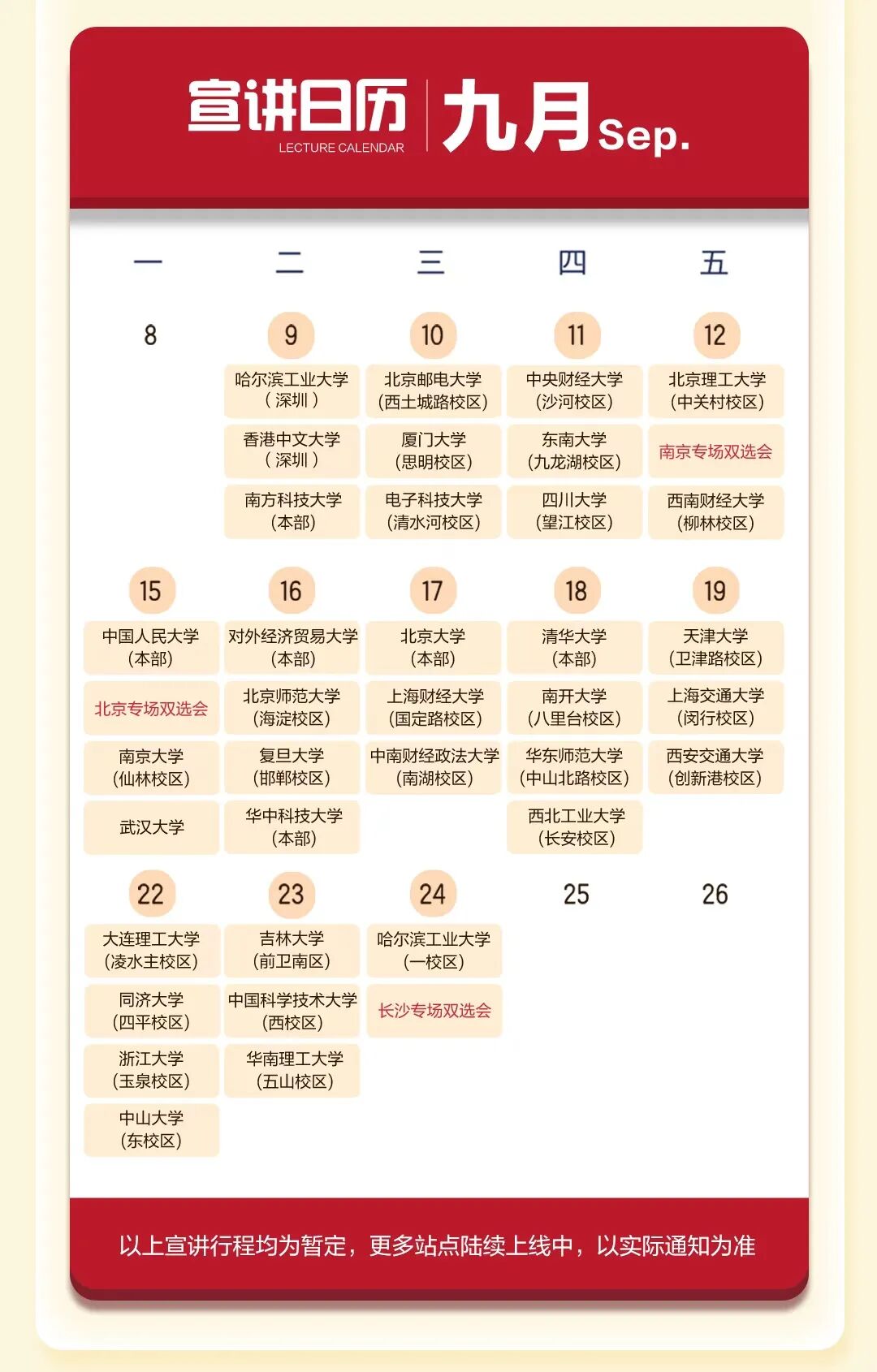 <p>宣讲日历</p>
<p>九月</p>
<p>Sep</p>
<p>LECTURE CALENDAR</p>
<p>三</p>
<p></p>
<p>四</p>
<p>五</p>
<p>OO</p>
<p>9</p>
<p>10</p>
<p>11</p>
<p>12</p>
<p>哈尔滨工业大学</p>
<p>北京邮电大学</p>
<p>中央财经大学</p>
<p>北京理工大学</p>
<p>(深圳）</p>
<p>(西土城路校区)</p>
<p>(沙河校区)</p>
<p>(中关村校区)</p>
<p>香港中文大学</p>
<p>厦门大学</p>
<p>东南大学</p>
<p>南京专场双选会</p>
<p>（深圳）</p>
<p>(思明校区)</p>
<p>(九龙湖校区)</p>
<p>南方科技大学</p>
<p>电子科技大学</p>
<p>四川大学</p>
<p>西南财经大学</p>
<p>(本部)</p>
<p>(清水河校区)</p>
<p>(望江校区)</p>
<p>(柳林校区)</p>
<p>15</p>
<p>16</p>
<p>17</p>
<p>18</p>
<p>19</p>
<p>中国人民大学</p>
<p>对外经济贸易大学</p>
<p>北京大学</p>
<p>清华大学</p>
<p>天津大学</p>
<p>(本部)</p>
<p>(本部)</p>
<p>(本部）</p>
<p>(本部)</p>
<p>(卫津路校区)</p>
<p>北京师范大学</p>
<p>上海财经大学</p>
<p>南开大学</p>
<p>上海交通大学</p>
<p>北京专场双选会</p>
<p>(海淀校区)</p>
<p>(国定路校区)</p>
<p>(八里台校区)</p>
<p>(闵行校区)</p>
<p>南京大学</p>
<p>复旦大学</p>
<p>中南财经政法大学</p>
<p>华东师范大学</p>
<p>西安交通大学</p>
<p>(仙林校区)</p>
<p>(邯郸校区)</p>
<p>(南湖校区)</p>
<p>(中山北路校区)</p>
<p>(创新港校区)</p>
<p>华中科技大学</p>
<p>西北工业大学</p>
<p>武汉大学</p>
<p>(本部)</p>
<p>(长安校区)</p>
<p>22</p>
<p>23</p>
<p>24</p>
<p>25</p>
<p>26</p>
<p>大连理工大学</p>
<p>吉林大学</p>
<p>哈尔滨工业大学</p>
<p>(凌水主校区)</p>
<p>(前卫南区)</p>
<p>(一校区)</p>
<p>同济大学</p>
<p>中国科学技术大学</p>
<p>长沙专场双选会</p>
<p>(四平校区)</p>
<p>(西校区)</p>
<p>浙江大学</p>
<p>华南理工大学</p>
<p>(玉泉校区)</p>
<p>(五山校区)</p>
<p>中山大学</p>
<p>(东校区)</p>
<p>以上宣讲行程均为暂定，更多站点陆续上线中，以实际通知为准</p>
