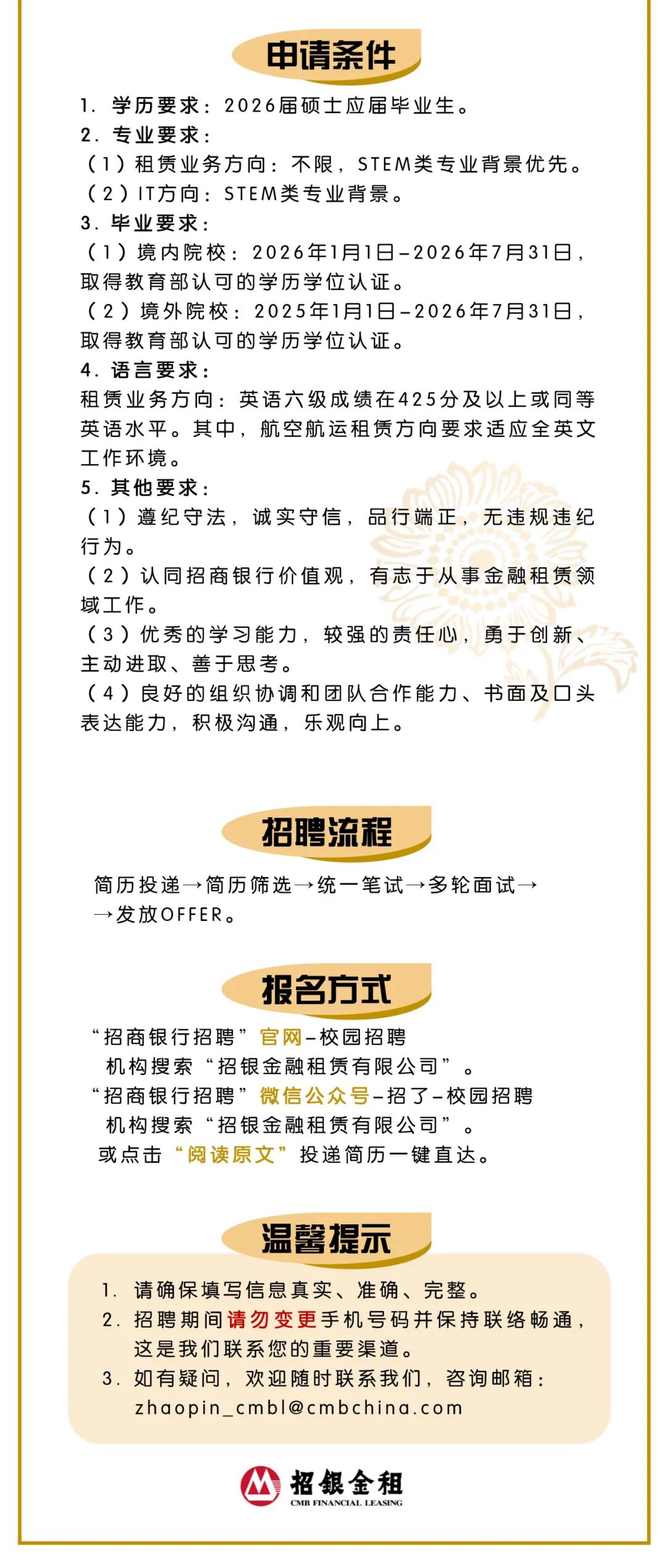 <p>申请条件</p>
<p>1.学历要求：2026届硕士应届毕业生。</p>
<p>2.专业要求：</p>
<p>(1）租赁业务方向:不限,STEM类专业背景优先。</p>
<p>(2）IT方向:STEM类专业背景。</p>
<p>3.毕业要求:</p>
<p>(1境内院校:2026年1月1日-2026年7月31日，</p>
<p>取得教育部认可的学历学位认证。</p>
<p>(2境外院校:2025年1月1日-2026年7月31日：</p>
<p>取得教育部认可的学历学位认证。</p>
<p>4. 语言要求：</p>
<p>租赁业务方向:英语六级成绩在425分及以上或同等</p>
<p>英语水平。其中，航空航运租赁方向要求适应全英文</p>
<p>工作环境。</p>
<p>5.其他要求：</p>
<p>(1）遵纪守法，诚实守信,品行端正，无违规违纪</p>
<p>行为。</p>
<p>(2）认同招商银行价值观，有志于从事金融租赁领</p>
<p>域工作。</p>
<p>(3）优秀的学习能力，较强的责任心，勇于创新</p>
<p>主动进取、善于思考。</p>
<p>(4）良好的组织协调和团队合作能力、书面及口头</p>
<p>表达能力，积极沟通，乐观向上。</p>
<p>招聘流程</p>
<p>简历投递&rarr;简历筛选&rarr;统一笔试&rarr;多轮面试一</p>
<p>&rarr;发放OFFER.</p>
<p>报名方式</p>
<p>&ldquo;招商银行招聘&rdquo;官网-校园招聘</p>
<p>机构搜索&ldquo;招银金融租赁有限公司&rdquo;。</p>
<p>&ldquo;招商银行招聘&rdquo;微信公众号-招了校园招聘</p>
<p>机构搜索&ldquo;招银金融租赁有限公司&rdquo;。</p>
<p>或点击&ldquo;阅读原文&rdquo;投递简历一键直达。</p>
<p>温馨提示</p>
<p>1.请确保填写信息真实、准确、完整。</p>
<p>2.招聘期间请勿变更手机号码并保持联络畅通，</p>
<p>这是我们联系您的重要渠道。</p>
<p>3.如有疑问,欢迎随时联系我们，咨询邮箱：</p>
<p>zhaopin ****</p>
<p>招银金租</p>
<p>CMB FINANCIAL LEASING</p>
