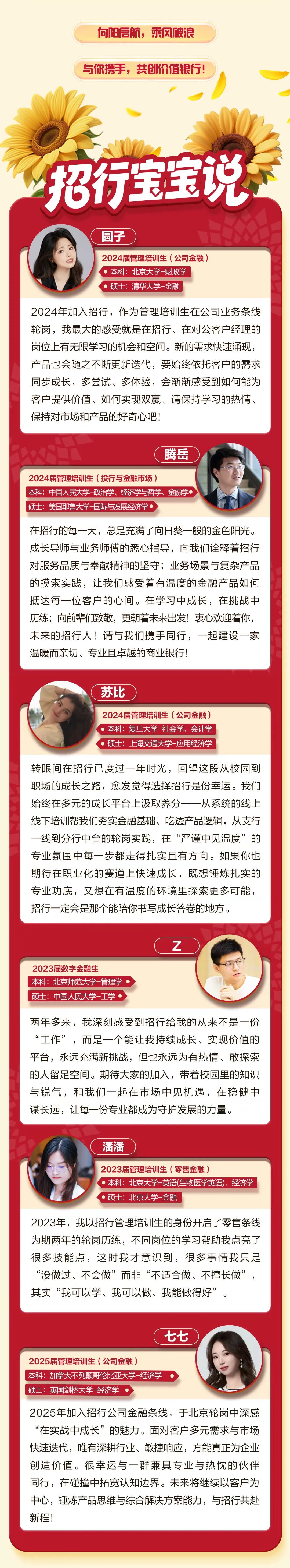 <p>何阳吾航，乘风陂浪</p>
<p>与你携手，共创价值银行!</p>
<p>招行宝宝说</p>
<p>圆子</p>
<p>2024届管理培训生(公司金融</p>
<p>本科：北京大学-财政学</p>
<p>硕士：清华大学一金融</p>
<p>2024年加入招行，作为管理培训生在公司业务条线</p>
<p>轮岗，我最大的感受就是在招行、在对公客户经理的</p>
<p>岗位上有无限学习的机会和空间。新的需求快速涌现</p>
<p>产品也会随之不断更新迭代，要始终依托客户的需求</p>
<p>同步成长，多尝试、多体验，会渐渐感受到如何能为</p>
<p>客户提供价值、如何实现双赢。请保持学习的热情、</p>
<p>保持对市场和产品的好奇心吧</p>
<p>腾岳</p>
<p>2024届管理培训生（投行与金融市场）</p>
<p>本科：中国人民大学-政治学、经济学与哲学、金融学</p>
<p>硕士：美国耶鲁大学一国际与发展经济学</p>
<p>在招行的每一天，总是充满了向日葵一般的金色阳光。</p>
<p>成长导师与业务师傅的悉心指导，向我们诠释着招行</p>
<p>对服务品质与奉献精神的坚守;业务场景与复杂产品</p>
<p>的摸索实践，让我们感受着有温度的金融产品如何</p>
<p>抵达每一位客户的心间。在学习中成长，在挑战中</p>
<p>历练；问前辈们致敬，更朝着未来出发！袁心欢迎着你，</p>
<p>未来的招行人!请与我们携手同行，一起建设一家</p>
<p>温暖而亲切、专业且卓越的商业银行!</p>
<p>苏比</p>
<p>2024届管理培训生（公司金融)</p>
<p>本科：复旦大学-社会学、会计学</p>
<p>硕士：上海交通大学-应用经济学</p>
<p>转眼间在招行已度过一年时光，回望这段从校园到</p>
<p>职场的成长之路,愈发觉得选择招行是份幸运。我们</p>
<p>始终在多元的成长平台上汲取养分一一从系统的线上</p>
<p>线下培训帮我们夯实金融基础、吃透产品逻辑，从支行</p>
<p>一线到分行中台的轮岗实践，在“严谨中见温度”的</p>
<p>专业氛围中每一步都走得扎实且有方向。如果你也</p>
<p>期待在职业化的赛道上快速成长，既想锤炼扎实的</p>
<p>专业功底，又想在有温度的环境里探索更多可能，</p>
<p>招行一定会是那个能陪你书写成长答卷的地方。</p>
<p>Z</p>
<p>2023届数字金融生</p>
<p>本科：北京师范大学一管理学</p>
<p>硕士：中国人民大学-工学</p>
<p>两年多来，我深刻感受到招行给我的从来不是一份</p>
<p>“工作”，而是一个能让我持续成长、实现价值的</p>
<p>平台，永远充满新挑战，但也永远为有热情、敢探素</p>
<p>的人留足空间。期待大家的加入，带着校园里的知识</p>
<p>与锐气，和我们一起在市场中见机遇，在稳健中</p>
<p>谋长远，让每一份专业都成为守护发展的力量。</p>
<p>潘潘</p>
<p>2023届管理培训生(零售金融</p>
<p>本科：北京大学一英语(生物医学英语)、经济学</p>
<p>硕士：北京大学一金融</p>
<p>2023年，我以招行管理培训生的身份开启了零售条线</p>
<p>为期两年的轮岗历练，不同岗位的学习帮助我点亮了</p>
<p>很多技能点，这时我才意识到，很多事情我只是</p>
<p>“没做过、不会做”而非“不适合做、不擅长做”</p>
<p>其实“我可以学、我可以做、我能做得好”</p>
<p>七七</p>
<p>2025届管理培训生(公司金融)</p>
<p>本科：加拿大不列颠哥伦比亚大学一经济学</p>
<p>硕士：英国剑桥大学-经济学</p>
<p>2025年加入招行公司金融条线，于北京轮岗中深感</p>
<p>在实战中成长”的魅力。面对客户多元需求与市场</p>
<p>快速迭代，唯有深耕行业、敏捷响应，方能真正为企业</p>
<p>创造价值。很幸运与一群兼具专业与热忱的伙伴</p>
<p>同行，在碰撞中拓宽认知边界。未来将继续以客户为</p>
<p>中心，锤炼产品思维与综合解决方案能力，与招行共赴</p>
<p>新程！</p>
