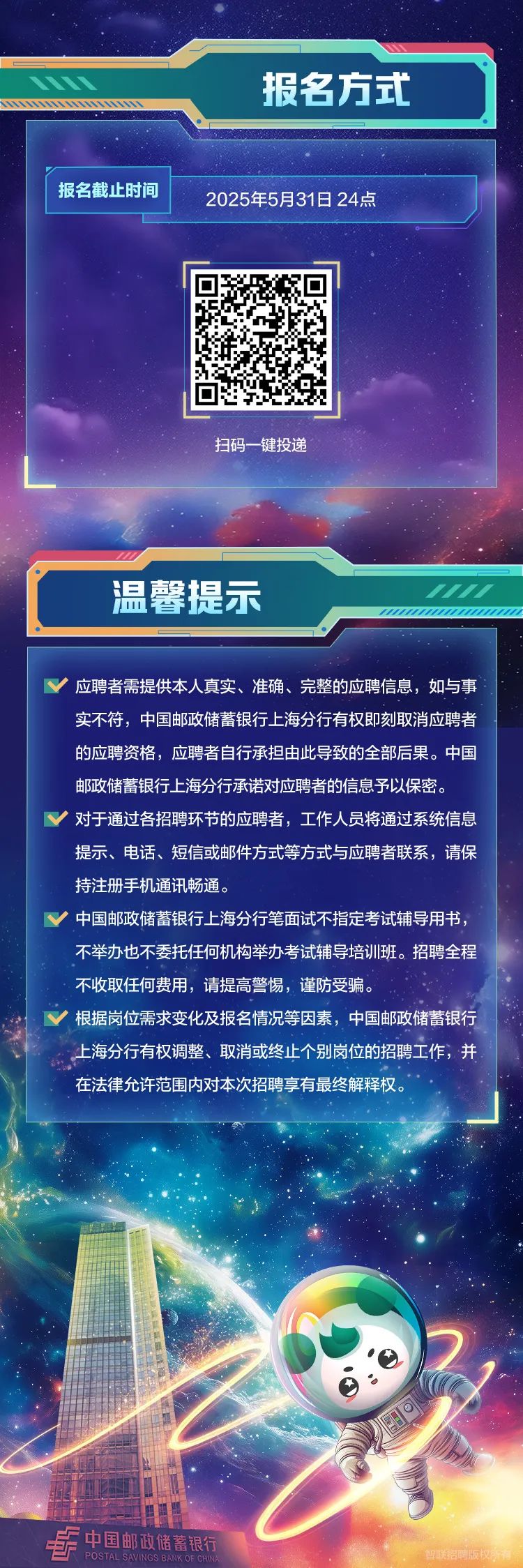 <p>报名方式</p>
<p>报名截止时间2025年5月31日24点</p>
<p>扫码一键投递</p>
<p>温馨提示/</p>
<p>V应聘者需提供本人真实、准确、完整的应聘信息,如与事</p>
<p>实不符,中国邮政储蓄银行上海分行有权即刻取消应聘者</p>
<p>的应聘资格,应聘者自行承担由此导致的全部后果。中国</p>
<p>邮政储蓄银行上海分行承诺对应聘者的信息予以保密。</p>
<p>V对于通过各招聘环节的应聘者,工作人员将通过系统信息</p>
<p>提示、电话、短信或邮件方式等方式与应聘者联系,请保</p>
<p>持注册手机通讯畅通。</p>
<p>V中国邮政储蓄银行上海分行笔面试不指定考试辅导用书,</p>
<p>不举办也不委托任何机构举办考试辅导培训班。招聘全程</p>
<p>不收取任何费用,请提高警惕,谨防受骗。</p>
<p>V根据岗位需求变化及报名情况等因素,中国邮政储蓄银行</p>
<p>上海分行有权调整、取消或终止个别岗位的招聘工作,井</p>
<p>在法律允许范围内对本次招聘享有最终解释权。</p>
<p>中国邮政储蓄银行</p>
<p>POSTAL SAVINGS BANKOFCHIN智联招聘版权有</p>
